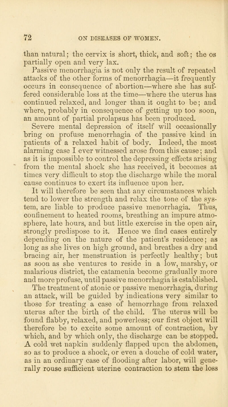 than natural; the cervix is short, thick, and soft; the os partially open and very lax. Passive menorrhagia is not only the result of repeated attacks of the other forms of menorrhagia—it frequently occurs in consequence of abortion—where she has suf- fered considerable loss at the time—where the uterus has continued relaxed, and longer than it ought to be; and where, probably in consequence of getting up too soon, an amount of partial prolapsus has been produced. Severe mental depression of itself will occasionally bring on profuse menorrhagia of the passive kind in patients of a relaxed habit of body. Indeed, the most alarming case I ever witnessed arose from this cause; and as it is impossible to control the depressing effects arising from the mental shock she has received, it becomes at times very difficult to stop the discharge while the moral cause continues to exert its influence upon her. It will therefore be seen that any circumstances which tend to lower the strength and relax the tone of the sys- tem, are liable to produce passive menorrhagia. Thus, confinement to heated rooms, breathing an impure atmo- sphere, late hours, and but little exercise in the open air, strongly predispose to it. Hence we find cases entirely depending on the nature of the patient's residence; as long as she lives on high ground, and breathes a dry and bracing air, her menstruation is perfectly healthy; but as soon as she ventures to reside in a low, marshy, or malarious district, the catamenia become gradually more and more profuse, until passive menorrhagia is established. The treatment of atonic or passive menorrhagia, during an attack, will be guided by indications very similar to those for treating a case of hemorrhage from relaxed uterus after the birth of the child. The uterus will be found flabby, relaxed, and powerless; our first object will therefore be to excite some amount of contraction, by which, and by which only, the discharge can be stopped. A cold wet napkin suddenly flapped upcn the abdomen, so as to produce a shock, or even a douche of cold water, as in an ordinary case of flooding after labor, will gene- rally rouse sufficient uterine contraction to stem the loss