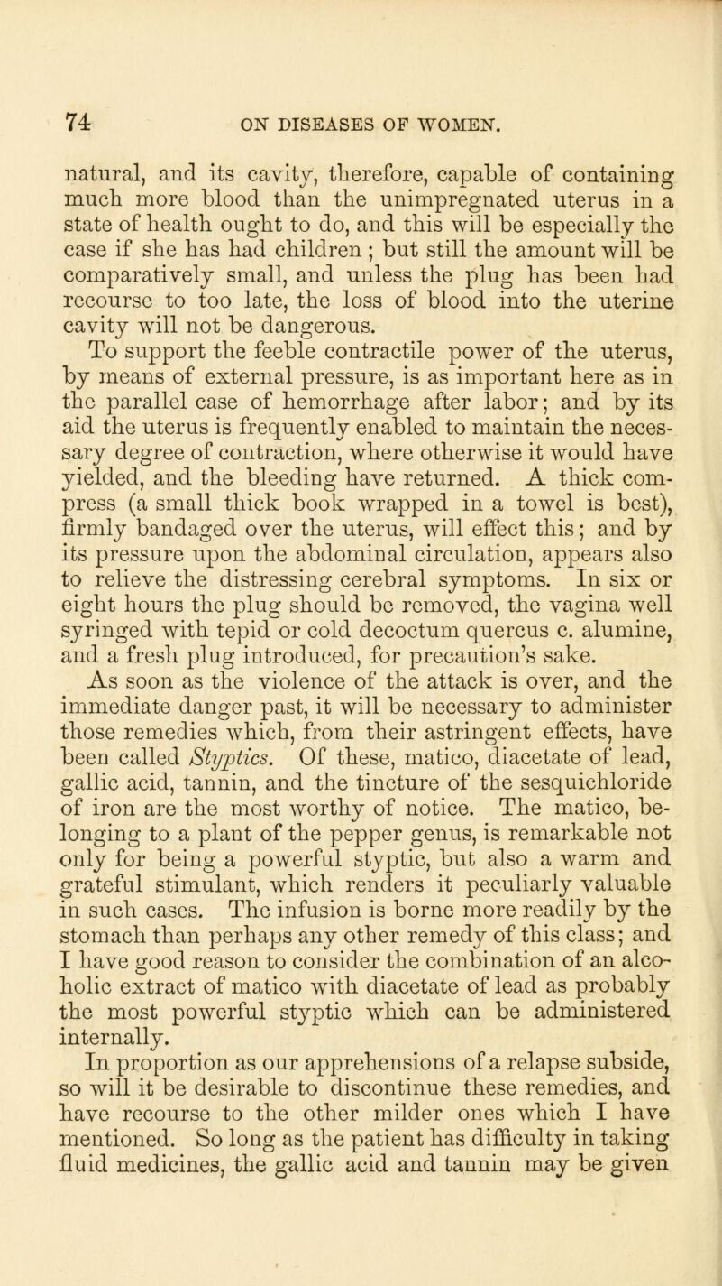 natural, and its cavity, therefore, capable of containing much more blood than the unimpregnated uterus in a state of health ought to do, and this will be especially the case if she has had children ; but still the amount will be comparatively small, and unless the plug has been had recourse to too late, the loss of blood into the uterine cavity will not be dangerous. To support the feeble contractile power of the uterus, by means of external pressure, is as important here as in the parallel case of hemorrhage after labor; and by its aid the uterus is frequently enabled to maintain the neces- sary degree of contraction, where otherwise it would have yielded, and the bleeding have returned. A thick com- press (a small thick book wrapped in a towel is best), firmly bandaged over the uterus, will effect this; and by its pressure upon the abdominal circulation, appears also to relieve the distressing cerebral symptoms. In six or eight hours the plug should be removed, the vagina well syringed with tepid or cold decoctum quercus c. alumine, and a fresh plug introduced, for precaution's sake. As soon as the violence of the attack is over, and the immediate danger past, it will be necessary to administer those remedies which, from their astringent effects, have been called Styptics, Of these, matico, diacetate of lead, gallic acid, tannin, and the tincture of the sesquichloride of iron are the most worthy of notice. The matico, be- longing to a plant of the pepper genus, is remarkable not only for being a powerful styptic, but also a warm and grateful stimulant, which renders it peculiarly valuable in such cases. The infusion is borne more readily by the stomach than perhaps any other remedy of this class; and I have good reason to consider the combination of an alco- holic extract of matico with diacetate of lead as probably the most powerful styptic which can be administered internally. In proportion as our apprehensions of a relapse subside, so will it be desirable to discontinue these remedies, and have recourse to the other milder ones which I have mentioned. So long as the patient has difficulty in taking fluid medicines, the gallic acid and tannin may be given