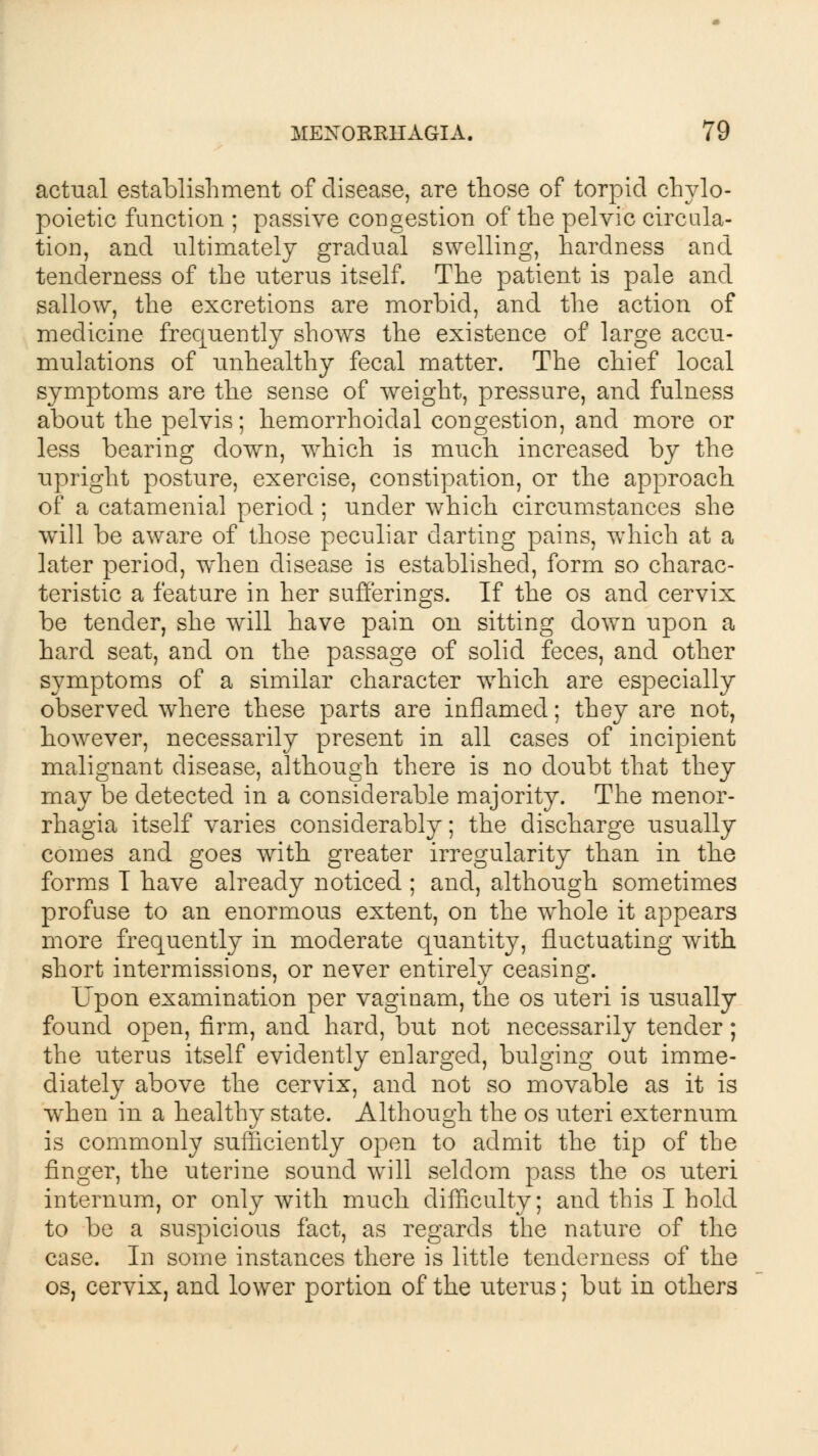 actual establishment of disease, are those of torpid chylo- poietic function ; passive congestion of the pelvic circula- tion, and ultimately gradual swelling, hardness and tenderness of the uterus itself. The patient is pale and sallow, the excretions are morbid, and the action of medicine frequently shows the existence of large accu- mulations of unhealthy fecal matter. The chief local symptoms are the sense of weight, pressure, and fulness about the pelvis; hemorrhoidal congestion, and more or less bearing down, which is much increased by the upright posture, exercise, constipation, or the approach of a catamenial period ; under which circumstances she will be aware of those peculiar darting pains, wrhich at a later period, when disease is established, form so charac- teristic a feature in her sufferings. If the os and cervix be tender, she will have pain on sitting down upon a hard seat, and on the passage of solid feces, and other symptoms of a similar character which are especially observed where these parts are inflamed; they are not, however, necessarily present in all cases of incipient malignant disease, although there is no doubt that they may be detected in a considerable majority. The menor- rhagia itself varies considerably; the discharge usually comes and goes with greater irregularity than in the forms T have already noticed ; and, although sometimes profuse to an enormous extent, on the whole it appears more frequently in moderate quantity, fluctuating with short intermissions, or never entirely ceasing. Upon examination per vaginam, the os uteri is usually found open, firm, and hard, but not necessarily tender; the uterus itself evidently enlarged, bulging out imme- diately above the cervix, and not so movable as it is when in a healthy state. Although the os uteri externum is commonly sufficiently open to admit the tip of the finger, the uterine sound will seldom pass the os uteri internum, or only with much difficulty; and this I hold to be a suspicious fact, as regards the nature of the case. In some instances there is little tenderness of the os, cervix, and lower portion of the uterus; but in others