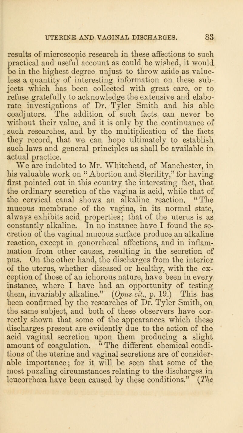 results of microscopic research in these affections to such practical and useful account as could be wished, it would be in the highest degree unjust to throw aside as value- less a quantity of interesting information on these sub- jects which has been collected with great care, or to refuse gratefully to acknowledge the extensive and elabo- rate investigations of Dr. Tyler Smith and his able coadjutors. The addition of such facts can never be without their value, and it is only by the continuance of such researches, and by the multiplication of the facts they record, that we can hope ultimately to establish such laws and general principles as shall be available in actual practice. We are indebted to Mr. Whitehead, of Manchester, in his valuable work on  Abortion and Sterility, for having first pointed out in this country the interesting fact, that the ordinary secretion of the vagina is acid, while that of the cervical canal shows an alkaline reaction.  The mucous membrane of the vagina, in its normal state, always exhibits acid properties; that of the uterus is as constantly alkaline. In no instance have I found the se- cretion of the vaginal mucous surface produce an alkaline reaction, except in gonorrhoeal affections, and in inflam- mation from other causes, resulting in the secretion of pus. On the other hand, the discharges from the interior of the uterus, whether diseased or healthy, with the ex- ception of those of an ichorous nature, have been in every instance, where I have had an opportunity of testing them, invariably alkaline. (Opus cit., p. 19.) This has been confirmed by the researches of Dr. Tyler Smith, on the same subject, and both of these observers have cor- rectly shown that some of the appearances which these discharges present are evidently due to the action of the acid vaginal secretion upon them producing a slight amount of coagulation.  The different chemical condi- tions of the uterine and vaginal secretions are of consider- able importance; for it will be seen that some of the most puzzling circumstances relating to the discharges in leucorrhoea have been caused by these conditions. (The