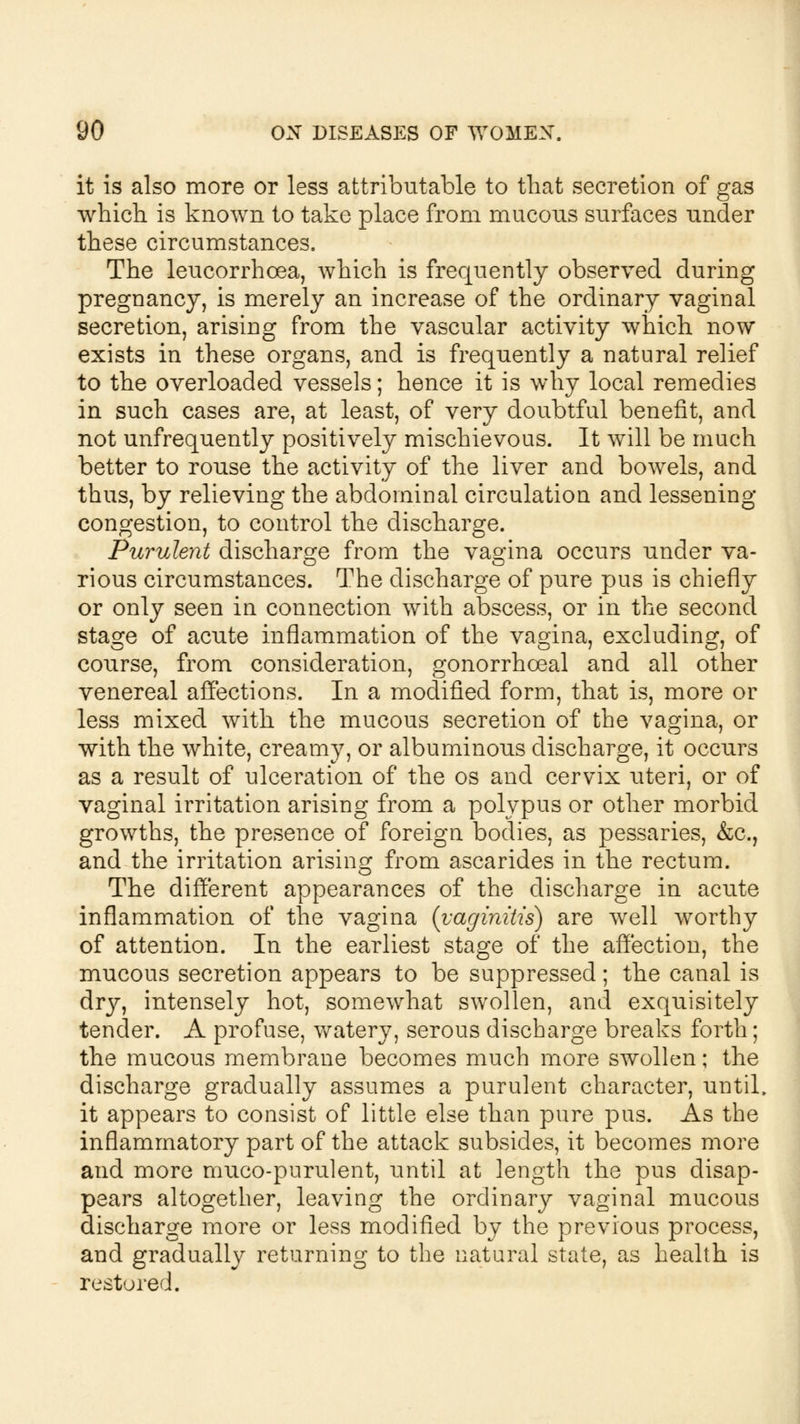 it is also more or less attributable to that secretion of gas which is known to take place from mucous surfaces under these circumstances. The leucorrhcea, which is frequently observed during pregnancy, is merely an increase of the ordinary vaginal secretion, arising from the vascular activity which now exists in these organs, and is frequently a natural relief to the overloaded vessels; hence it is why local remedies in such cases are, at least, of very doubtful benefit, and not unfrequently positively mischievous. It will be much better to rouse the activity of the liver and bowels, and thus, by relieving the abdominal circulation and lessening- congestion, to control the discharge. Purulent discharge from the vagina occurs under va- rious circumstances. The discharge of pure pus is chiefly or only seen in connection with abscess, or in the second stage of acute inflammation of the vagina, excluding, of course, from consideration, gonorrhoeal and all other venereal affections. In a modified form, that is, more or less mixed with the mucous secretion of the vagina, or with the white, creamy, or albuminous discharge, it occurs as a result of ulceration of the os and cervix uteri, or of vaginal irritation arising from a polypus or other morbid growths, the presence of foreign bodies, as pessaries, &c, and the irritation arising from ascarides in the rectum. The different appearances of the discharge in acute inflammation of the vagina {vaginitis) are well worthy of attention. In the earliest stage of the affection, the mucous secretion appears to be suppressed; the canal is dry, intensely hot, somewhat swollen, and exquisitely tender. A profuse, watery, serous discharge breaks forth; the mucous membrane becomes much more swollen; the discharge gradually assumes a purulent character, until, it appears to consist of little else than pure pus. As the inflammatory part of the attack subsides, it becomes more and more muco-purulent, until at length the pus disap- pears altogether, leaving the ordinary vaginal mucous discharge more or less modified by the previous process, and gradually returning to the natural state, as health is restored.