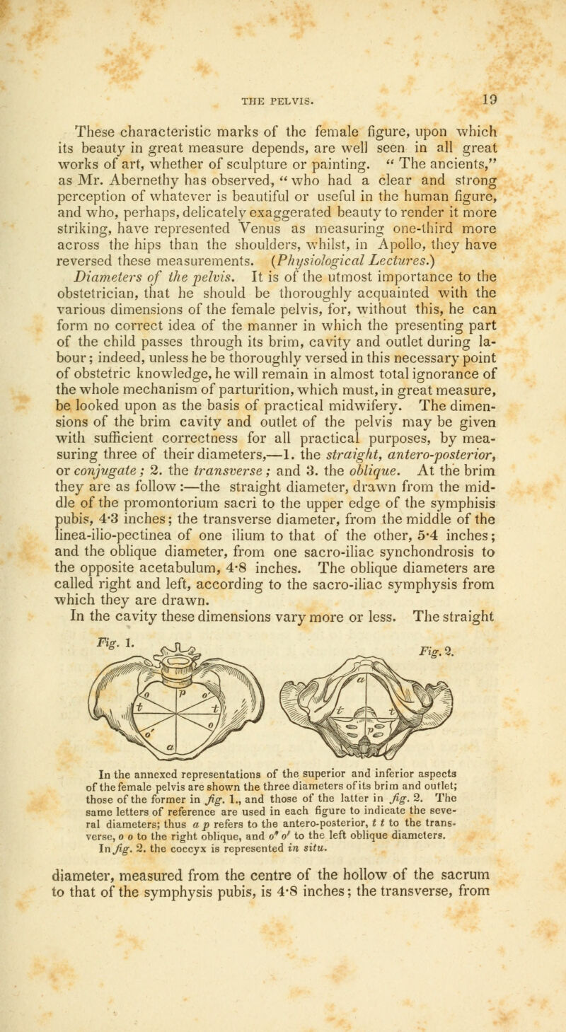 These characteristic marks of the female figure, upon which its beauty in great measure depends, are well seen in all great works of art, whether of sculpture or painting. The ancients, as Mr. Abernethy has observed, who had a clear and strong perception of whatever is beautiful or useful in the human figure, and who, perhaps, delicately exaggerated beauty to render it more striking, have represented Venus as measuring one-third more across the hips than the shoulders, whilst, in Apollo, they have reversed these measurements. {Physiological Lectures.) Diameters of the pelvis. It is of the utmost importance to the obstetrician, that he should be thoroughly acquainted with the various dimensions of the female pelvis, for, without this, he can form no correct idea of the manner in which the presenting part of the child passes through its brim, cavity and outlet during la- bour ; indeed, unless he be thoroughly versed in this necessary point of obstetric knowledge, he will remain in almost total ignorance of the whole mechanism of parturition, which must, in great measure, be looked upon as the basis of practical midwifery. The dimen- sions of the brim cavity and outlet of the pelvis may be given with sufficient correctness for all practical purposes, by mea- suring three of their diameters,—1. the straight, anteroposterior, or conjugate; 2. the transverse; and 3. the oblique. At the brim they are as follow:—the straight diameter, drawn from the mid- dle of the promontorium sacri to the upper edge of the symphisis pubis, 4-3 inches; the transverse diameter, from the middle of the linea-ilio-pectinea of one ilium to that of the other, 5-4 inches; and the oblique diameter, from one sacro-iliac synchondrosis to the opposite acetabulum, 4-8 inches. The oblique diameters are called right and left, according to the sacro-iliac symphysis from which they are drawn. In the cavity these dimensions vary more or less. The straight Fig. 1 In the annexed representations of the superior and inferior aspects of the female pelvis are shown the three diameters of its brim and outlet; those of the former in Jig. 1., and those of the latter in Jig. 2. The same letters of reference are used in each figure to indicate the seve- ral diameters; thus a p refers to the anteroposterior, t t to the trans- verse, o o to the right oblique, and o of to the left oblique diameters. In Jig. 2. the coccyx is represented in situ. diameter, measured from the centre of the hollow of the sacrum to that of the symphysis pubis, is 4-8 inches; the transverse, from