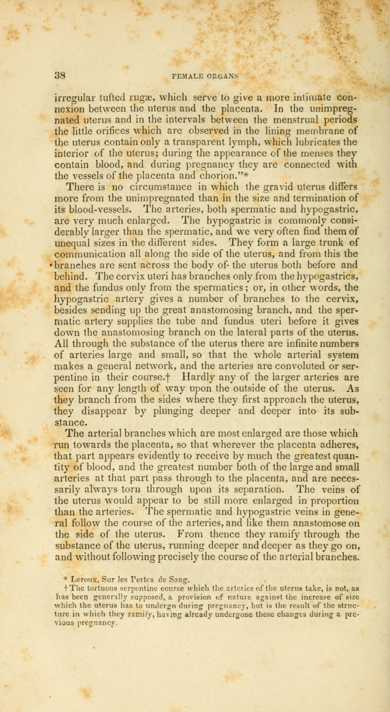irregular tufted ruga^, which serve to give a more intimate con- nexion between the uterus and the placenta. In the unimpreg- nated uterus and in the intervals between the menstrual periods the little orifices which are observed in the lining membrane of the uterus contain only a transparent lymph, which lubricates the interior of the uterus; during the appearance of the menses they contain blood, and during pregnancy they are connected with the vessels of the placenta and chorion.* There is no circumstance in which the gravid uterus differs more from the unimpregnated than in the size and termination of its blood-vessels. The arteries, both spermatic and hypogastric, are very much enlarged. The hypogastric is commonly consi- derably larger than the spermatic, and we very often find them of unequal sizes in the different sides. They form a large trunk of communication all along the side of the uterus, and from this the branches are sent across the body of- the uterus both before and behind. The cervix uteri has branches only from the hypogastrics, and the fundus only from the spermatics; or, in other words, the hypogastric artery gives a number of branches to the cervix, besides sending up the great anastomosing branch, and the sper- matic artery supplies the tube and fundus uteri before it gives dowm the anastomosing branch on the lateral parts of the uterus. All through the substance of the uterus there are infinite numbers of arteries large and small, so that the whole arterial system makes a general network, and the arteries are convoluted or ser- pentine in their course.f Hardly any of the larger arteries are seen for any length of way upon the outside of the uterus. As they branch from the sides where they first approach the uterus, they disappear by plunging deeper and deeper into its sub- stance. The arterial branches which are most enlarged are those which run towards the placenta, so that wherever the placenta adheres, that, part appears evidently to receive by much the greatest quan- tity of blood, and the greatest number both of the large and small arteries at that part pass through to the placenta, and are neces- sarily always torn through upon its separation. The veins of the uterus would appear to be still more enlarged in proportion than the arteries. The spermatic and hypogastric veins in gene- ral follow- the course of the arteries, and like them anastomose on the side of the uterus. From thence they ramify through the substance of the uterus, running deeper and deeper as they go on, and without following precisely the course of the arterial branches. * Leroux, Sur les Tertcs de Song-. i The tortuous serpentine course which the arteries of the uterus take, is not, as has been generally supposed, a provision of nature against the increase of size which the uterus lias to undergo during pregnane}-, but is the result of the struc- ture in which they ramily, having already undergone these changes during a pre- vious pregnancy.
