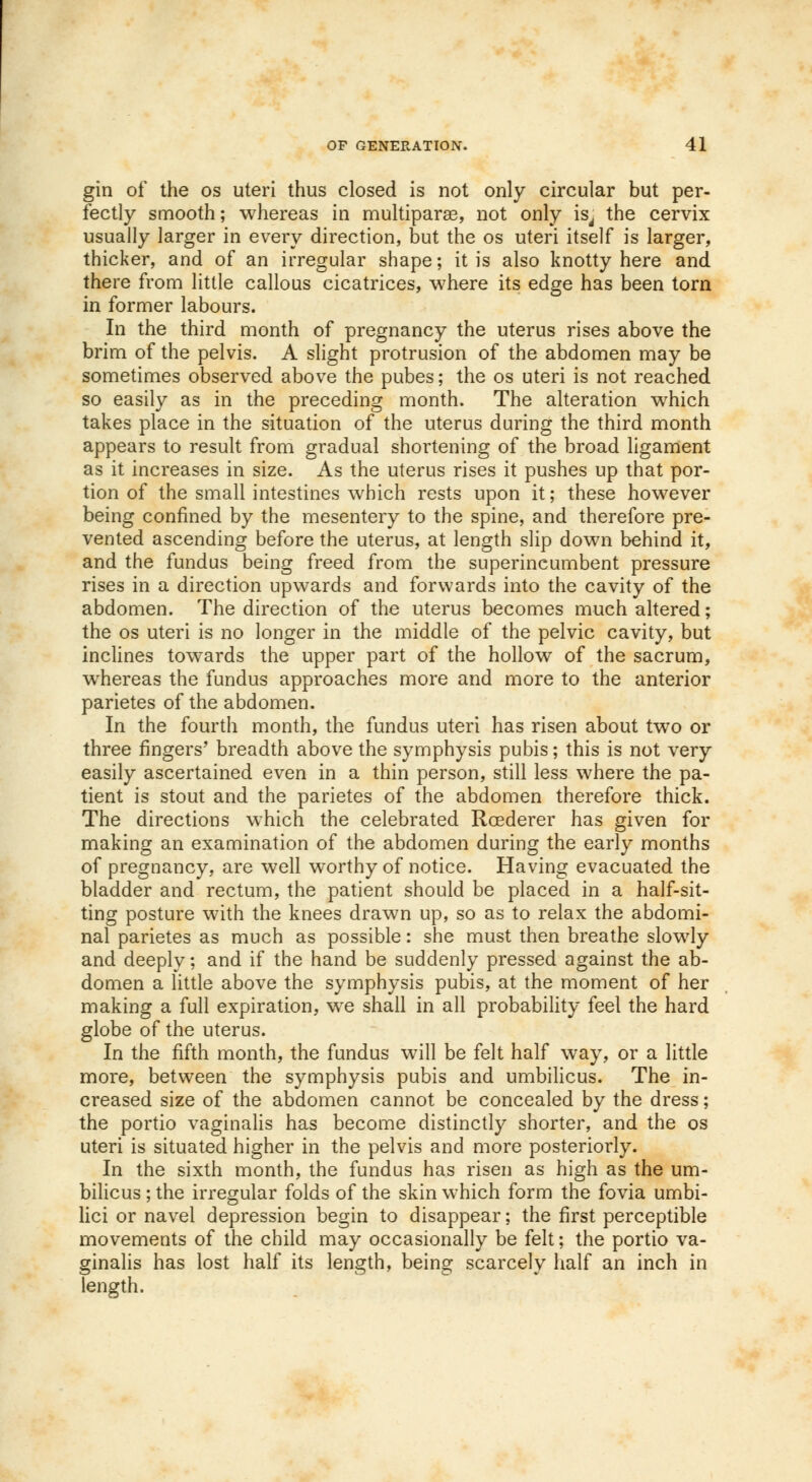 gin of the os uteri thus closed is not only circular but per- fectly smooth; whereas in multipara?, not only is, the cervix usually larger in every direction, but the os uteri itself is larger, thicker, and of an irregular shape; it is also knotty here and there from little callous cicatrices, where its edge has been torn in former labours. In the third month of pregnancy the uterus rises above the brim of the pelvis. A slight protrusion of the abdomen may be sometimes observed above the pubes; the os uteri is not reached so easily as in the preceding month. The alteration which takes place in the situation of the uterus during the third month appears to result from gradual shortening of the broad ligament as it increases in size. As the uterus rises it pushes up that por- tion of the small intestines which rests upon it; these however being confined by the mesentery to the spine, and therefore pre- vented ascending before the uterus, at length slip down behind it, and the fundus being freed from the superincumbent pressure rises in a direction upwards and forwards into the cavity of the abdomen. The direction of the uterus becomes much altered; the os uteri is no longer in the middle of the pelvic cavity, but inclines towards the upper part of the hollow of the sacrum, whereas the fundus approaches more and more to the anterior parietes of the abdomen. In the fourth month, the fundus uteri has risen about two or three fingers' breadth above the symphysis pubis; this is not very easily ascertained even in a thin person, still less where the pa- tient is stout and the parietes of the abdomen therefore thick. The directions which the celebrated Roederer has given for making an examination of the abdomen during the early months of pregnancy, are well worthy of notice. Having evacuated the bladder and rectum, the patient should be placed in a half-sit- ting posture with the knees drawn up, so as to relax the abdomi- nal parietes as much as possible: she must then breathe slowly and deeply; and if the hand be suddenly pressed against the ab- domen a little above the symphysis pubis, at the moment of her making a full expiration, we shall in all probability feel the hard globe of the uterus. In the fifth month, the fundus will be felt half way, or a little more, between the symphysis pubis and umbilicus. The in- creased size of the abdomen cannot be concealed by the dress; the portio vaginalis has become distinctly shorter, and the os uteri is situated higher in the pelvis and more posteriorly. In the sixth month, the fundus has risen as high as the um- bilicus ; the irregular folds of the skin which form the fovia umbi- lici or navel depression begin to disappear; the first perceptible movements of the child may occasionally be felt; the portio va- ginalis has lost half its length, being scarcely half an inch in length.