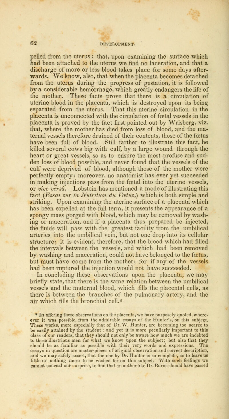 pelled from the uterus : that, upon examining the surface which had been attached to the uterus we find no laceration, and that a discharge of more or less blood takes place for some days after- wards. We knowT, also, that wrhen the placenta becomes detached from the uterus during the progress of gestation, it is followed by a considerable hemorrhage, which greatly endangers the life of the mother. These facts prove that there is a circulation of uterine blood in the placenta, which is destroyed upon its being separated from the uterus. That this uterine circulation in the placenta is unconnected with the circulation of foetal vessels in the placenta is proved by the fact first pointed out by Wrisberg, viz. that, where the mother has died from loss of blood, and the ma- ternal vessels therefore drained of their contents, those of the fetus have been full of blood. Still farther to illustrate this fact, he killed several cows big with calf, by a large wound through the heart or great vessels, so as to ensure the most profuse and sud- den loss of blood possible, and never found that the vessels of the calf were deprived of blood, although those of the mother were perfectly empty; moreover, no anatomist has ever yet succeeded in making injections pass from the fetal into the uterine vessels, or vice versa. Lobstein has mentioned a mode of illustrating this fact (Essai sur la Nutrition du Fastus,) which is both simple and striking. Upon examining the uterine surface of a placenta which has been expelled at the full term, it presents the appearance of a spongy mass gorged with blood, which may be removed by wash- ing or maceration, and if a placenta thus prepared be injected, the fluids will pass with the greatest facility from the umbilical arteries into the umbilical vein, but not one drop into its cellular structure; it is evident, therefore, that the blood which had filled the intervals between the vessels, and which had been removed by washing and maceration, could not have belonged to the fetus, but must have come from the mother; for if any of the vessels had been ruptured the injection would not have succeeded. In concluding these observations upon the placenta, we may briefly state, that there is the same relation between the umbilical vessels and the maternal blood, which fills the placental cells, as there is between the branches of the pulmonary artery, and the air which fills the bronchial cell.* * In offering these observations on the placenta, we hare purposely quoted, where- ever it was possible, from the admirable essays of the Hunter's, on this subject. These works, more especially that of Dr. W. Hunter, are becoming too scarce to be easily attained by the student; and yet it is more peculiarly important to this class of our readers, that they should not only be aware how much we are indebted to these illustrious men for what we know upon the subject; but also that they should be as familiar as possible with their very words and expressions. The essays in question are master-pieces of original observation and correct description, and we may safely assert, that the one by Dr. Hunter is so complete, as to leave us little or nothing more to be wished for on this subject. With such feelings we cannot conceal our surprise, to find that an author like Dr. Burns should have passed