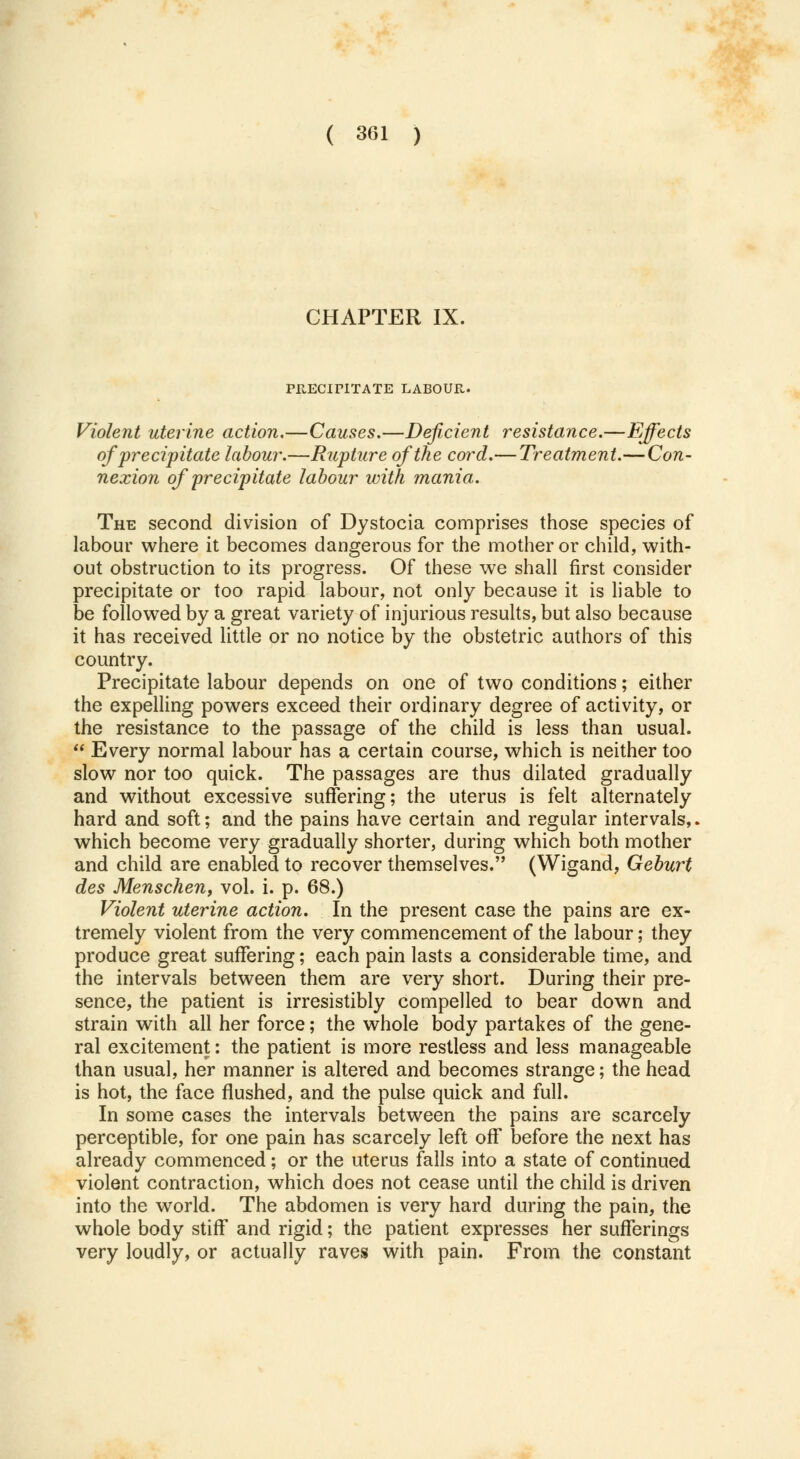 CHAPTER IX. PRECiriTATE LABOUR. Violent uterine action.—Causes.—Deficient resistance.—Effects of precipitate labour.—Rupture of the cord.— Treatment.—Con- nexion of 'precipitate labour with mania. The second division of Dystocia comprises those species of labour where it becomes dangerous for the mother or child, with- out obstruction to its progress. Of these we shall first consider precipitate or too rapid labour, not only because it is liable to be followed by a great variety of injurious results, but also because it has received little or no notice by the obstetric authors of this country. Precipitate labour depends on one of two conditions; either the expelling powers exceed their ordinary degree of activity, or the resistance to the passage of the child is less than usual.  Every normal labour has a certain course, which is neither too slow nor too quick. The passages are thus dilated gradually and without excessive suffering; the uterus is felt alternately hard and soft; and the pains have certain and regular intervals,, which become very gradually shorter, during which both mother and child are enabled to recover themselves. (Wigand, Geburt des Menschenf vol. i. p. 68.) Violent uterine action. In the present case the pains are ex- tremely violent from the very commencement of the labour; they produce great suffering; each pain lasts a considerable time, and the intervals between them are very short. During their pre- sence, the patient is irresistibly compelled to bear down and strain with all her force; the whole body partakes of the gene- ral excitement: the patient is more restless and less manageable than usual, her manner is altered and becomes strange; the head is hot, the face flushed, and the pulse quick and full. In some cases the intervals between the pains are scarcely perceptible, for one pain has scarcely left off before the next has already commenced; or the uterus falls into a state of continued violent contraction, which does not cease until the child is driven into the world. The abdomen is very hard during the pain, the whole body stiff and rigid; the patient expresses her sufferings very loudly, or actually raves with pain. From the constant