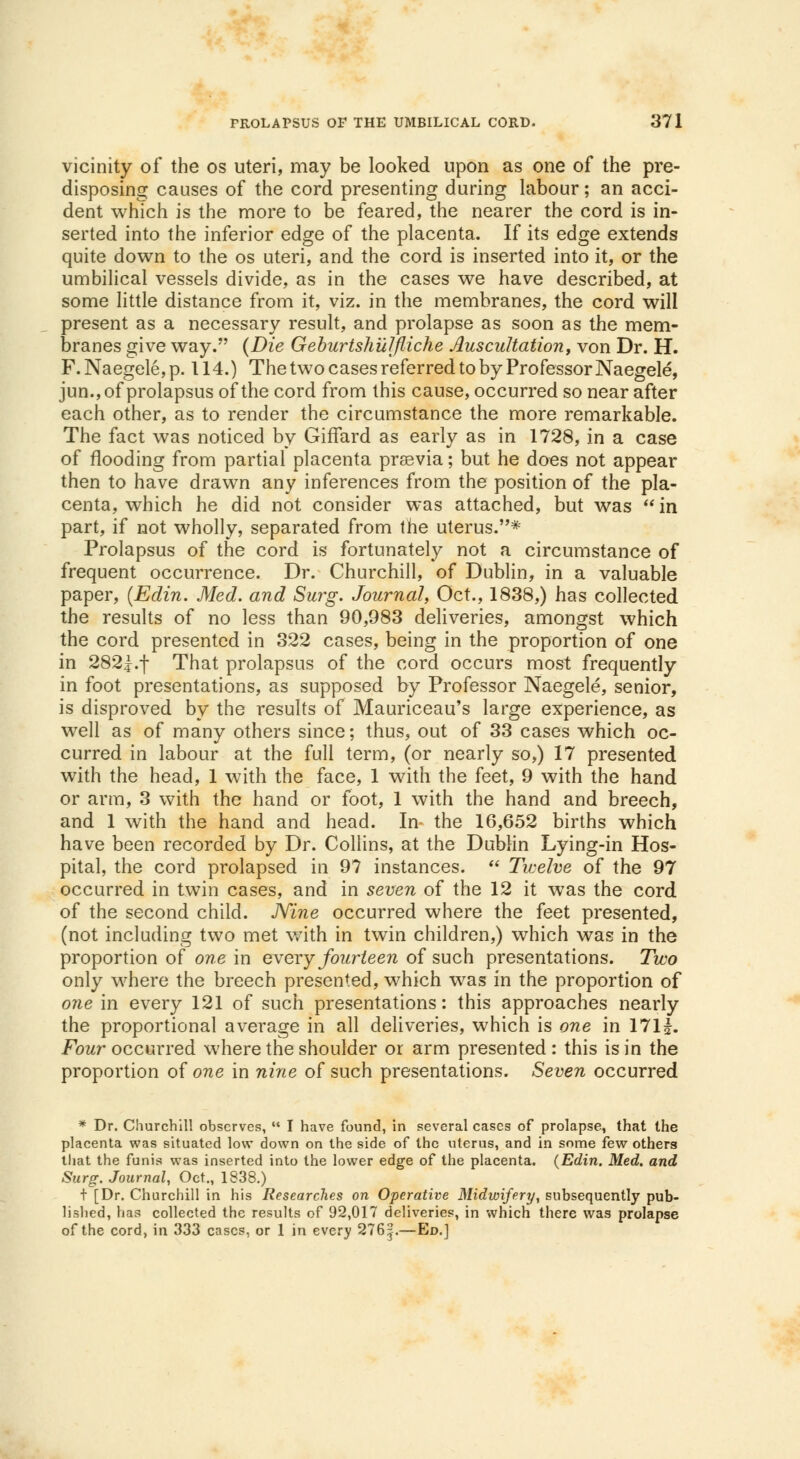 vicinity of the os uteri, may be looked upon as one of the pre- disposing causes of the cord presenting during labour; an acci- dent which is the more to be feared, the nearer the cord is in- serted into the inferior edge of the placenta. If its edge extends quite down to the os uteri, and the cord is inserted into it, or the umbilical vessels divide, as in the cases we have described, at some little distance from it, viz. in the membranes, the cord will present as a necessary result, and prolapse as soon as the mem- branes give way. (Die Geburtshulfliche Auscultation, von Dr. H. F. Naegele, p. 114.) The two cases referred to by Professor Naegele, jun.,ofprolapsusofthecord from this cause, occurred so near after each other, as to render the circumstance the more remarkable. The fact was noticed by Giffard as early as in 1728, in a case of flooding from partial placenta prssvia; but he does not appear then to have drawn any inferences from the position of the pla- centa, which he did not consider was attached, but was  in part, if not wholly, separated from the uterus.* Prolapsus of the cord is fortunately not a circumstance of frequent occurrence. Dr. Churchill, of Dublin, in a valuable paper, (Edin. Med. and Surg. Journal, Oct., 1838,) has collected the results of no less than 90,983 deliveries, amongst which the cord presented in 322 cases, being in the proportion of one in 282|.f That prolapsus of the cord occurs most frequently in foot presentations, as supposed by Professor Naegele, senior, is disproved by the results of Mauriceau's large experience, as well as of many others since; thus, out of 33 cases which oc- curred in labour at the full term, (or nearly so,) 17 presented with the head, 1 with the face, 1 with the feet, 9 with the hand or arm, 3 with the hand or foot, 1 with the hand and breech, and 1 with the hand and head. In the 16,652 births which have been recorded by Dr. Collins, at the Dublin Lying-in Hos- pital, the cord prolapsed in 97 instances.  Twelve of the 97 occurred in twin cases, and in seven of the 12 it was the cord of the second child. Nine occurred where the feet presented, (not including two met wTith in twin children,) which was in the proportion of one in every fourteen of such presentations. Two only where the breech presented, which was in the proportion of one in every 121 of such presentations: this approaches nearly the proportional average in all deliveries, which is one in 17lf. Four occurred where the shoulder or arm presented : this is in the proportion of one in nine of such presentations. Seven occurred * Dr. Churchill observes,  I have found, in several cases of prolapse, that the placenta was situated low down on the side of the uterus, and in some few others that the funis was inserted into the lower edge of the placenta. {Edin. Med. and Surg. Journal, Oct., 1338.) t [Dr. Churchill in his Researches on Operative Midwifery, subsequently pub- lished, has collected the results of 92,017 deliveries, in which there was prolapse of the cord, in 333 cases, or 1 in every 276:?.—Ed.]
