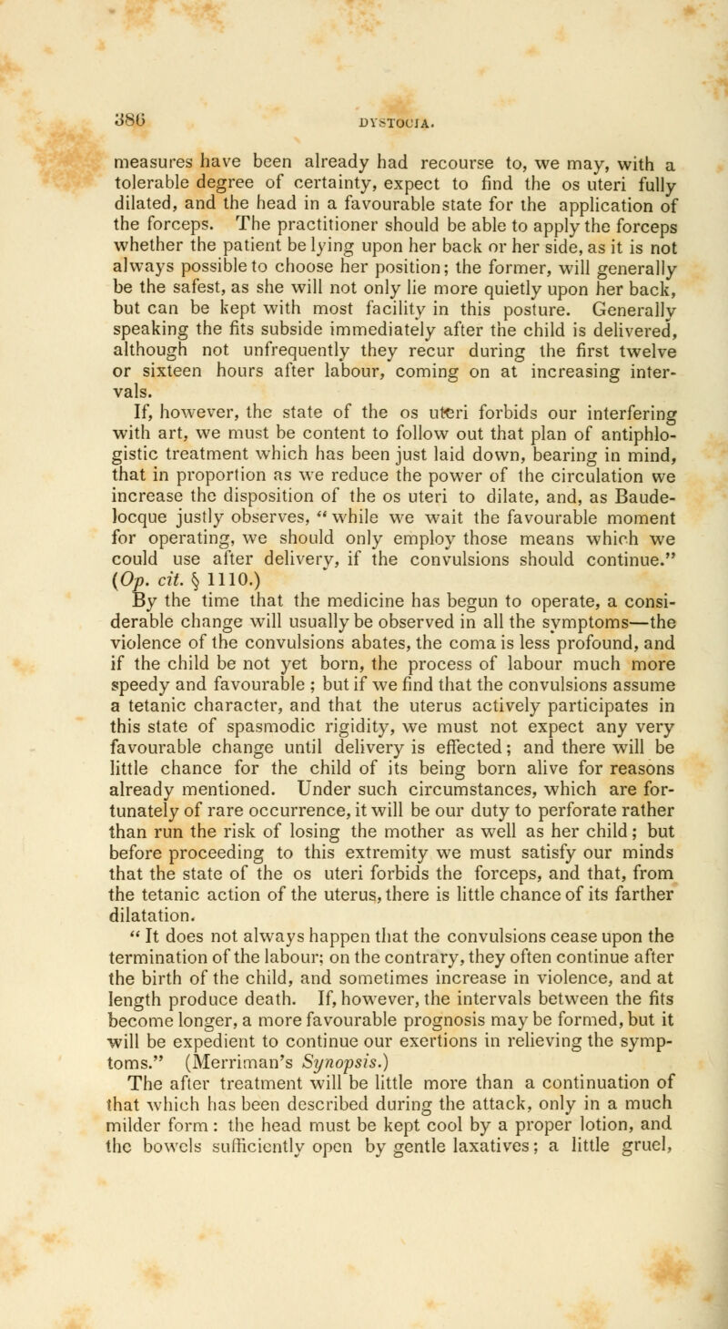 measures have been already had recourse to, we may, with a tolerable degree of certainty, expect to find the os uteri fully dilated, and the head in a favourable state for the application of the forceps. The practitioner should be able to apply the forceps whether the patient be lying upon her back or her side, as it is not always possible to choose her position; the former, will generally be the safest, as she will not only lie more quietly upon her back, but can be kept with most facility in this posture. Generally speaking the fits subside immediately after the child is delivered, although not unfrequently they recur during the first twelve or sixteen hours after labour, coming on at increasing inter- vals. If, however, the state of the os uteri forbids our interfering with art, we must be content to follow out that plan of antiphlo- gistic treatment which has been just laid down, bearing in mind, that in proportion as we reduce the power of the circulation we increase the disposition of the os uteri to dilate, and, as Baude- locque justly observes,  while we wait the favourable moment for operating, we should only employ those means which we could use after deliverv, if the convulsions should continue. (Op. cit. § 1110.) By the time that the medicine has begun to operate, a consi- derable change will usually be observed in all the symptoms—the violence of the convulsions abates, the coma is less profound, and if the child be not yet born, the process of labour much more speedy and favourable ; but if we find that the convulsions assume a tetanic character, and that the uterus actively participates in this state of spasmodic rigidity, we must not expect any very favourable change until delivery is effected; and there will be little chance for the child of its being born alive for reasons already mentioned. Under such circumstances, which are for- tunately of rare occurrence, it will be our duty to perforate rather than run the risk of losing the mother as well as her child; but before proceeding to this extremity we must satisfy our minds that the state of the os uteri forbids the forceps, and that, from the tetanic action of the uterus, there is little chance of its farther dilatation.  It does not always happen that the convulsions cease upon the termination of the labour; on the contrary, they often continue after the birth of the child, and sometimes increase in violence, and at length produce death. If, however, the intervals between the fits become longer, a more favourable prognosis may be formed, but it will be expedient to continue our exertions in relieving the symp- toms. (Merriman's Synopsis.) The after treatment will be little more than a continuation of that which has been described during the attack, only in a much milder form: the head must be kept cool by a proper lotion, and the bowels sufficiently open by gentle laxatives; a little gruel,
