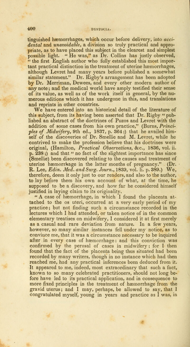 tinguished haemorrhages, which occur before delivery, into acci- dental and unavoidable, a division so truly practical and appro- priate, as to have placed this subject in the clearest and simplest possible light.  He was, as Dr. Collins has justly observed,  the first English author who fully established this most impor- tant practical distinction in the treatment of uterine haemorrhages, although Levret had many years before published a somewhat similar statement.', Dr. Rigby's arrangement has been adopted by Dr. Merriman, Dewees, and every other modern author of any note; and the medical world have amply testified their sense of its value, as well as of the work itself in general, by the nu- merous editions which it has undergone in this, and translations and reprints in other countries. We have entered into an historical detail of the literature of this subject, from its having been asserted that Dr. Rigby  pub- lished an abstract of the doctrines of Puzos and Levret with the addition of some cases from his own practice, (Burns, Princi- ples of Midwifery, 9th ed.„ 1837, p. 364;) that he availed him- self of the discoveries of Dr. Smellie and M. Levret, while he contrived to make the profession believe that his doctrines were original, (Hamilton, Practical Observations, &c, 1836, vol. ii. p. 238;) and that  no fact of the slightest importance has since (Smellie) been discovered relating to the causes and treatment of uterine haemorrhage in the latter months of pregnancy. (Dr. R. Lee, Edin. Med, and Surg. Journ., 1839, vol. Ii. p. 389.) We, therefore, deem it only just to our readers, and also to the author, to lay before them his own account of what, at the time, he supposed to be a discovery, and how far he considered himself justified in laying claim to its originality.  A case of haemorrhage, in which I found the placenta at- tached to the os uteri, occurred at a very early period of my practice; but not finding such a circumstance recorded in the lectures which I had attended, or taken notice of in the common elementary treatises on midwifery, I considered it at first merely as a casual and rare deviation from nature. In a few years, however, so many similar instances fell under my notice, as to convince me, that it was a circumstance necessary to be inquired after in every case of haemorrhage: and this conviction was confirmed by the perusal of cases in midwifery; for I then found that the fact of the placenta being thus situated had been recorded by many writers, though in no instance which had then reached me, had any practical inferences been deduced from it. It appeared to me, indeed, most extraordinary that such a fact, known to so many celebrated practitioners, should not long be- fore have led to its practical application, and in consequence to more fixed principles in the treatment of haemorrhage from the gravid uterus; and I may, perhaps, be allowed to say, that I congratulated myself, young in years and practice as I was, in