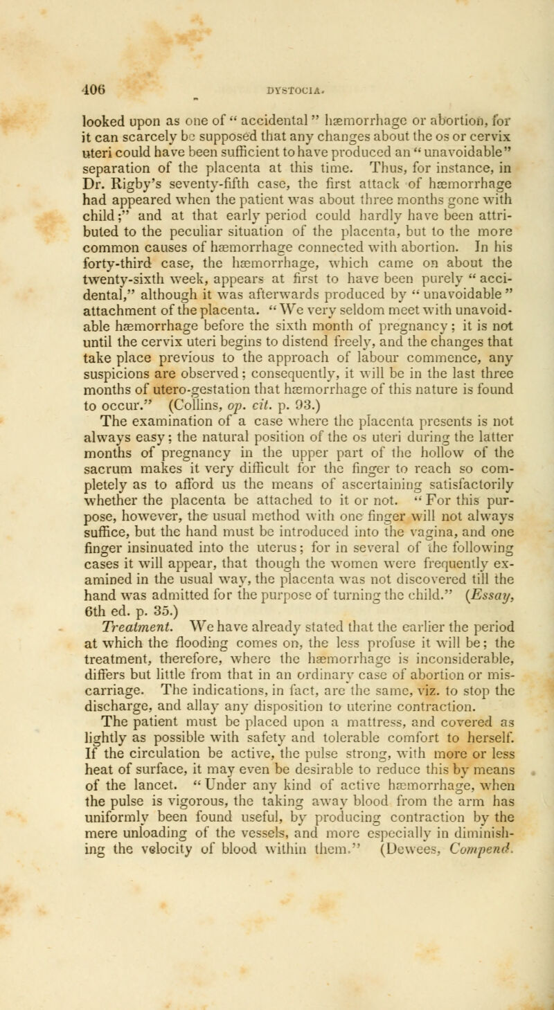 looked upon as one of  accidental  haemorrhage or abortion, for it can scarcely bo supposed that any changes about the os or cervix uteri could have been sufficient to have produced an  unavoidable separation of the placenta at this time. Thus, for instance, in Dr. Rigby's seventy-fifth case, the first attack of haemorrhage had appeared when the patient was about three months gone with child; and at that early period could hardly have been attri- buted to the peculiar situation of the placenta, but to the more common causes of haemorrhage connected with abortion. In his forty-third case, the haemorrhage, which came on about the twenty-sixth week, appears at first to have been purely  acci- dental, although it was afterwards produced by unavoidable attachment of the placenta.  We very seldom meet with unavoid- able haemorrhage before the sixth month of pregnancy; it is not until the cervix uteri begins to distend freely, and the changes that take place previous to the approach of labour commence, any suspicions are observed; consequently, it will be in the last three months of utero-gestation that haemorrhage of this nature is found to occur. (Collins, op. cit. p. 93.) The examination of a case where the placenta presents is not always easy; the natural position of the os uteri during the latter months of pregnancy in the upper part of the hollow of the sacrum makes it very difficult for the finger to reach so com- pletely as to afford us the means of ascertaining satisfactorily whether the placenta be attached to it or not.  For this pur- pose, however, the usual method with one finger will not always suffice, but the hand must be introduced into the vagina, and one finger insinuated into the uterus; for in several of the following cases it will appear, that though the women were frequently ex- amined in the usual way, the placenta was not discovered till the hand was admitted for the purpose of turning the child. {Essay. 6th ed. p. 35.) Treatment. We have already stated that the earlier the period at which the flooding comes on, the less profuse it will be; the treatment, therefore, where the haemorrhage is inconsiderable, differs but little from that in an ordinary case of abortion or mis- carriage. The indications, in fact, are the same, viz. to stop the discharge, and allay any disposition to uterine contraction. The patient must be placed upon a mattress, and covered as lightly as possible with safety and tolerable comfort to herself. If the circulation be active, the pulse strong, with more or less heat of surface, it may even be desirable to reduce this by means of the lancet. Under any kind of active haemorrhage, when the pulse is vigorous, the taking away blood from the arm has uniformly been found useful, by producing contraction by the mere unloading of the vessels, and more especially in diminish- ing the velocity of blood within them, (Dewee.s. Cutupenth