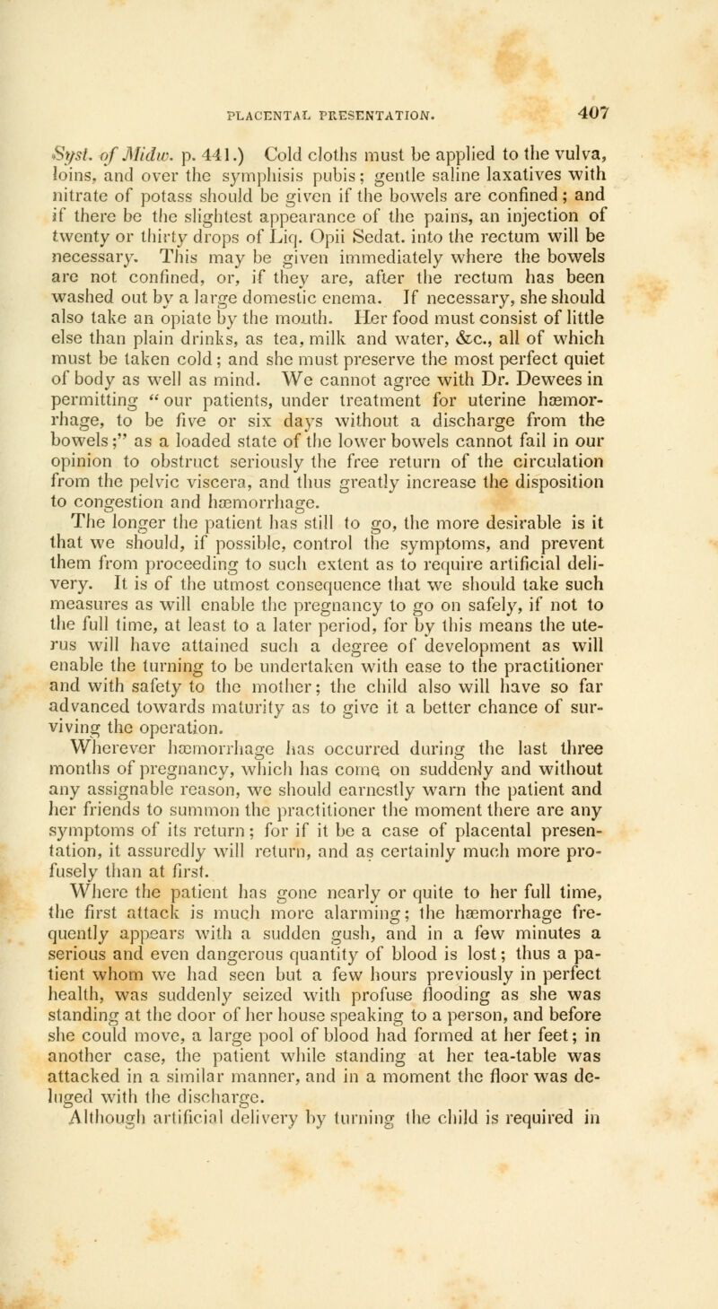 St/st. of Midw. p. 441.) Cold cloths must be applied to the vulva, loins, and over the symphisis pubis; gentle saline laxatives with nitrate of potass should be given if the bowels are confined; and if there be the slightest appearance of the pains, an injection of twenty or thirty drops of Liq. Opii Sedat. into the rectum will be necessary. This may be given immediately where the bowels are not confined, or, if they are, after the rectum has been washed out by a large domestic enema. If necessary, she should also take an opiate by the mouth. Her food must consist of little else than plain drinks, as tea, milk and water, &c, all of which must be taken cold; and she must preserve the most perfect quiet of body as well as mind. We cannot agree with Dr. Dewees in permitting our patients, under treatment for uterine haemor- rhage, to be five or six days without a discharge from the bowels; as a loaded state of the lower bowels cannot fail in our opinion to obstruct seriously the free return of the circulation from the pelvic viscera, and thus greatly increase the disposition to congestion and haemorrhage. The longer the patient has still to go, the more desirable is it that we should, if possible, control the symptoms, and prevent them from proceeding to such extent as to require artificial deli- very. It is of the utmost consequence that we should take such measures as will enable the pregnancy to go on safely, if not to the full time, at least to a later period, for by this means the ute- rus will have attained such a degree of development as will enable the turning to be undertaken with ease to the practitioner and with safety to the mother; the child also will have so far advanced towards maturity as to give it a better chance of sur- viving the operation. Wherever haemorrhage has occurred during the last three months of pregnancy, which has come on suddenly and without any assignable reason, we should earnestly warn the patient and her friends to summon the practitioner the moment there are any symptoms of its return; for if it be a case of placental presen- tation, it assuredly will return, and as certainly much more pro- fusely than at first. Where the patient has gone nearly or quite to her full time, the first attack is much more alarming; the haemorrhage fre- quently appears with a sudden gush, and in a few minutes a serious and even dangerous quantity of blood is lost; thus a pa- tient whom we had seen but a few hours previously in perfect health, was suddenly seized with profuse flooding as she was standing at the door of her house speaking to a person, and before she could move, a large pool of blood had formed at her feet; in another case, the patient while standing at her tea-table was attacked in a similar manner, and in a moment the floor was de- luged with the discharge. Although artificial delivery by turning the child is required in