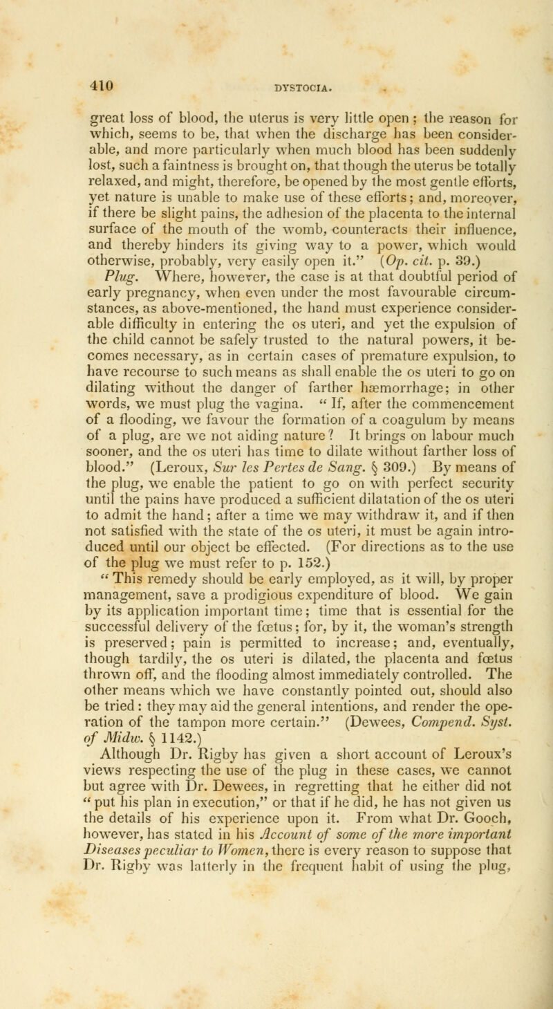 great loss of blood, the uterus is very little open ; the reason for which, seems to be, that when the discharge has been consider- able, and more particularly when much blood has been suddenly lost, such a faintness is brought on, that though the uterus be totally relaxed, and might, therefore, be opened by the most gentle efforts, yet nature is unable to make use of these efforts; and, moreover, if there be slight pains, the adhesion of the placenta to the internal surface of the mouth of the womb, counteracts their influence, and thereby hinders its giving way to a power, which would otherwise, probably, very easily open it. (Op. cit. p. 39.) Plug. Where, however, the case is at that doubtful period of early pregnancy, when even under the most favourable circum- stances, as above-mentioned, the hand must experience consider- able difficulty in entering the os uteri, and yet the expulsion of the child cannot be safely trusted to the natural powers, it be- comes necessary, as in certain cases of premature expulsion, to have recourse to such means as shall enable the os uteri to go on dilating without the danger of farther haemorrhage; in other words, we must plug the vagina.  If, after the commencement of a flooding, we favour the formation of a coagulum by means of a plug, are we not aiding nature ? It brings on labour much sooner, and the os uteri has time to dilate without farther loss of blood. (Leroux, Sur les Pertesde Sang. § 309.) By means of the plug, we enable the patient to go on with perfect security until the pains have produced a sufficient dilatation of the os uteri to admit the hand; after a time we may withdraw it, and if then not satisfied with the state of the os uteri, it must be again intro- duced until our object be effected. (For directions as to the use of the plug we must refer to p. 152.)  This remedy should be early employed, as it will, by proper management, save a prodigious expenditure of blood. We gain by its application important time; time that is essential for the successful delivery of the foetus; for, by it, the woman's strength is preserved; pain is permitted to increase; and, eventually, though tardily, the os uteri is dilated, the placenta and foetus thrown off, and the flooding almost immediately controlled. The other means which we have constantly pointed out, should also be tried : they may aid the general intentions, and render the ope- ration of the tampon more certain.'' (Dewees, Compend. Syst. of Midw. § 1142.) Although Dr. Rigby has given a short account of Leroux's views respecting the use of the plug in these cases, we cannot but agree with Dr. Dewees, in regretting that he either did not  put his plan in execution, or that if he did, he has not given us the details of his experience upon it. From what Dr. Gooch, however, has stated in his Account of some of the more important Diseases peculiar to Women, there is every reason to suppose that Dr. Rigby was lalterly in the frequent habit of using the plug?