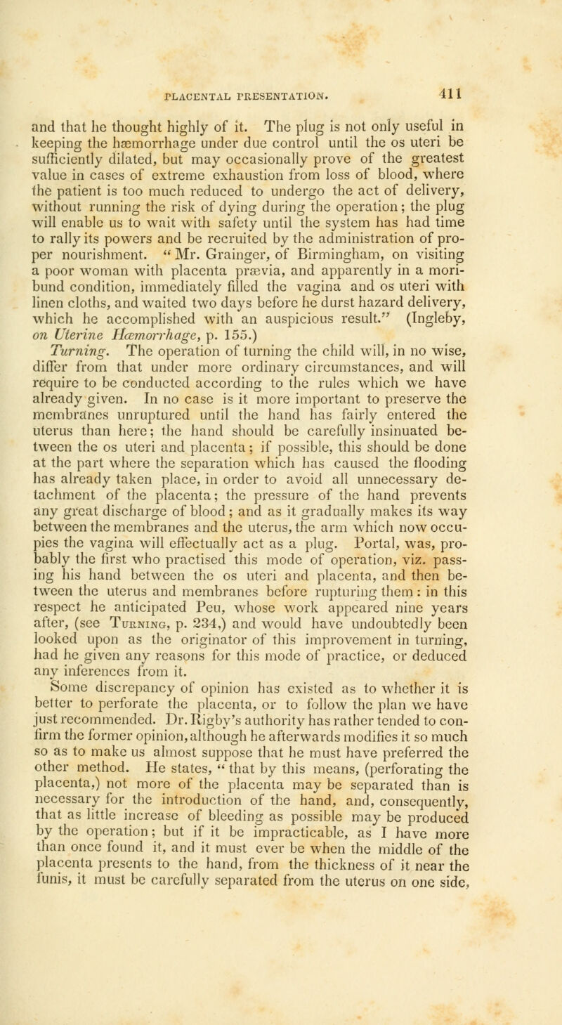 and that he thought highly of it. The plug is not only useful in keeping the haemorrhage under due control until the os uteri be sufficiently dilated, but may occasionally prove of the greatest value in cases of extreme exhaustion from loss of blood, where the patient is too much reduced to undergo the act of delivery, without running the risk of dying during the operation; the plug will enable us to wait with safety until the system has had time to rally its powers and be recruited by the administration of pro- per nourishment.  Mr. Grainger, of Birmingham, on visiting a poor woman with placenta prasvia, and apparently in a mori- bund condition, immediately filled the vagina and os uteri with linen cloths, and waited two days before he durst hazard delivery, which he accomplished with an auspicious result. (Ingleby, on Uterine Hcemorrhagc, p. 155.) Turning. The operation of turning the child will, in no wise, differ from that under more ordinary circumstances, and will require to be conducted according to the rules which we have already given. In no case is it more important to preserve the membranes unruptured until the hand has fairly entered the uterus than here; the hand should be carefully insinuated be- tween the os uteri and placenta; if possible, this should be done at the part where the separation which has caused the flooding has already taken place, in order to avoid all unnecessary de- tachment of the placenta; the pressure of the hand prevents any great discharge of blood; and as it gradually makes its way between the membranes and the uterus, the arm which now occu- pies the vagina will effectually act as a plug. Portal, was, pro- bably the first who practised this mode of operation, viz. pass- ing his hand between the os uteri and placenta, and then be- tween the uterus and membranes before rupturing them: in this respect he anticipated Peu, whose work appeared nine years after, (see Turning, p. 234,) and would have undoubtedly been looked upon as the originator of this improvement in turning, had he given any reasons for this mode of practice, or deduced any inferences from it. Some discrepancy of opinion has existed as to whether it is better to perforate the placenta, or to follow the plan we have just recommended. Dr. Rigby's authority has rather tended to con- firm the former opinion, although he afterwards modifies it so much so as to make us almost suppose that he must have preferred the other method. He states,  that by this means, (perforating the placenta,) not more of the placenta may be separated than is necessary for the introduction of the hand, and, consequently, that as little increase of bleeding as possible may be produced by the operation; but if it be impracticable, as I have more than once found it, and it must ever be when the middle of the placenta presents to the hand, from the thickness of it near the funis, it must be carefully separated from the uterus on one side,