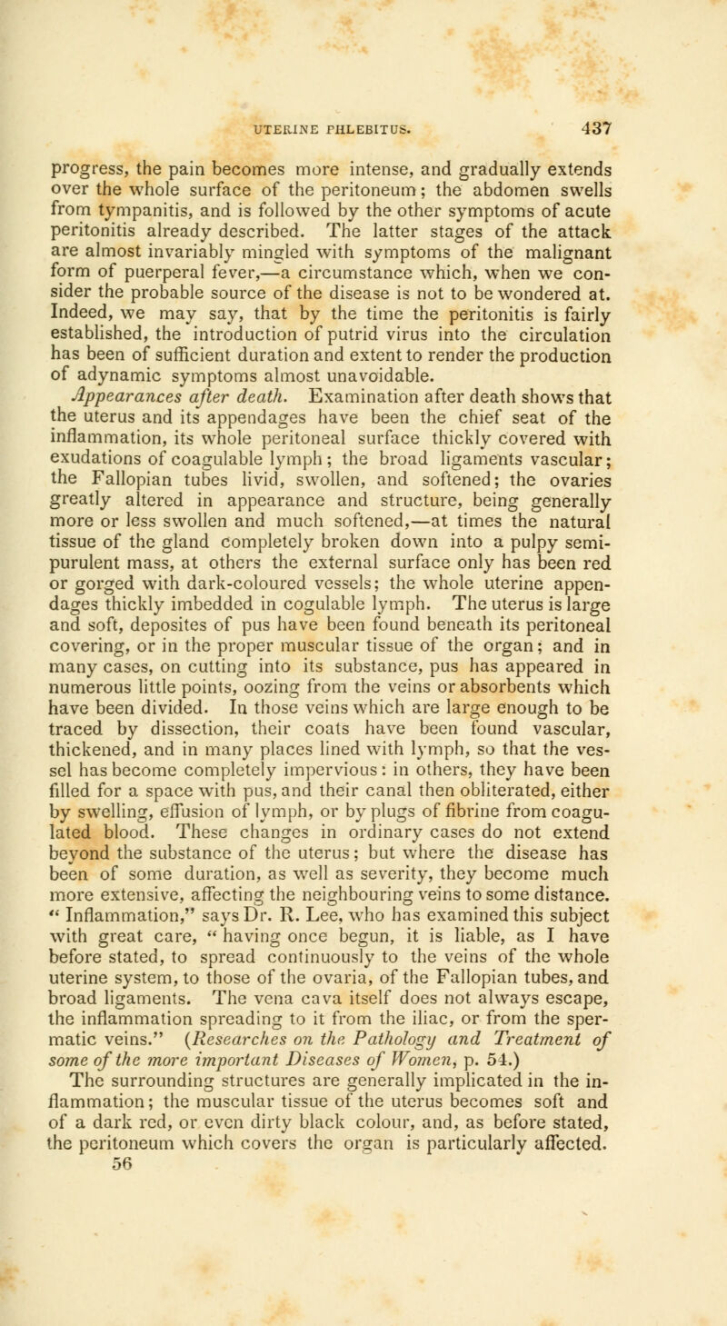 progress, the pain becomes more intense, and gradually extends over the whole surface of the peritoneum; the abdomen swells from tympanitis, and is followed by the other symptoms of acute peritonitis already described. The latter stages of the attack are almost invariably mingled with symptoms of the malignant form of puerperal fever,—a circumstance which, when we con- sider the probable source of the disease is not to be wondered at. Indeed, we may say, that by the time the peritonitis is fairly established, the introduction of putrid virus into the circulation has been of sufficient duration and extent to render the production of adynamic symptoms almost unavoidable. Appearances after death. Examination after death shows that the uterus and its appendages have been the chief seat of the inflammation, its whole peritoneal surface thickly covered with exudations of coagulable lymph ; the broad ligaments vascular; the Fallopian tubes livid, swollen, and softened; the ovaries greatly altered in appearance and structure, being generally more or less swollen and much softened,—at times the natural tissue of the gland completely broken down into a pulpy semi- purulent mass, at others the external surface only has been red or gorged with dark-coloured vessels; the whole uterine appen- dages thickly imbedded in cogulable lymph. The uterus is large and soft, deposites of pus have been found beneath its peritoneal covering, or in the proper muscular tissue of the organ; and in many cases, on cutting into its substance, pus has appeared in numerous little points, oozing from the veins or absorbents which have been divided. In those veins which are large enough to be traced by dissection, their coats have been found vascular, thickened, and in many places lined with lymph, so that the ves- sel has become completely impervious: in others, they have been filled for a space with pus, and their canal then obliterated, either by swelling, effusion of lymph, or by plugs of fibrine from coagu- lated blood. These changes in ordinary cases do not extend beyond the substance of the uterus; but where the disease has been of some duration, as well as severity, they become much more extensive, affecting the neighbouring veins to some distance. Inflammation, says Dr. R. Lee, who has examined this subject with great care, having once begun, it is liable, as I have before stated, to spread continuously to the veins of the whole uterine system, to those of the ovaria, of the Fallopian tubes, and broad ligaments. The vena cava itself does not always escape, the inflammation spreading to it from the iliac, or from the sper- matic veins. (Researches on the Pathology and Treatment of some of the more important Diseases of Women, p. 54.) The surrounding structures are generally implicated in the in- flammation ; the muscular tissue of the uterus becomes soft and of a dark red, or even dirty black colour, and, as before stated, the peritoneum which covers the organ is particularly affected. 56