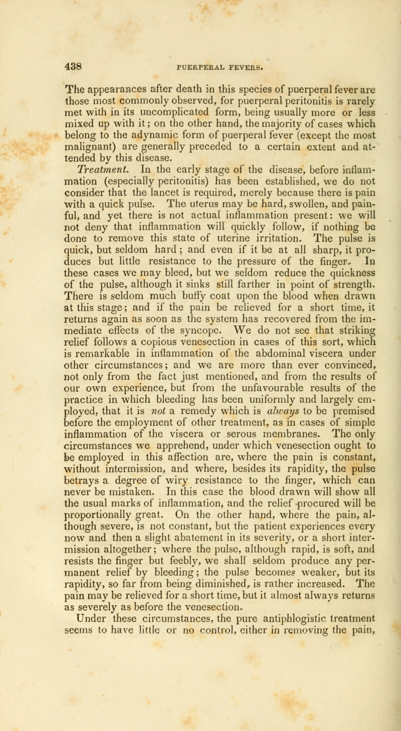 The appearances after death in this species of puerperal fever are those most commonly observed, for puerperal peritonitis is rarely met with in its uncomplicated form, being usually more or less mixed up with it; on the other hand, the majority of cases which belong to the adynamic form of puerperal fever (except the most malignant) are generally preceded to a certain extent and at- tended by this disease. Treatment. In the early stage of the disease, before inflam- mation (especially peritonitis) has been established, we do not consider that the lancet is required, merely because there is pain with a quick pulse. The uterus may be hard, swollen, and pain- ful, and yet there is not actual inflammation present: we will not deny that inflammation will quickly follow, if nothing be done to remove this state of uterine irritation. The pulse is quick, but seldom hard; and even if it be at all sharp, it pro- duces but little resistance to the pressure of the finger. In these cases we may bleed, but we seldom reduce the quickness of the pulse, although it sinks still farther in point of strength. There is seldom much buffy coat upon the blood when drawn at this stage; and if the pain be relieved for a short time, it returns again as soon as the system has recovered from the im- mediate effects of the syncope. We do not see that striking relief follows a copious venesection in cases of this sort, which is remarkable in inflammation of the abdominal viscera under other circumstances; and we are more than ever convinced, not only from the fact just mentioned, and from the results of our own experience, but from the unfavourable results of the practice in which bleeding has been uniformly and largely em- ployed, that it is not a remedy which is ahvays to be premised before the employment of other treatment, as in cases of simple inflammation of the viscera or serous membranes. The only circumstances we apprehend, under which venesection ought to be employed in this affection are, where the pain is constant, without intermission, and where, besides its rapidity, the pulse betrays a degree of wiry resistance to the finger, which can never be mistaken. In this case the blood drawn will show all the usual marks of inflammation, and the relief -procured will be proportionally great. On the other hand, where the pain, al- though severe, is not constant, but the patient experiences every now and then a slight abatement in its severity, or a short inter- mission altogether; where the pulse, although rapid, is soft, and resists the finger but feebly, we shall seldom produce any per- manent relief by bleeding; the pulse becomes weaker, but its rapidity, so far from being diminished,, is rather increased. The pain may be relieved for a short time, but it almost always returns as severely as before the venesection. Under these circumstances, the pure antiphlogistic treatment seems to have little or no control, either in removing the pain,