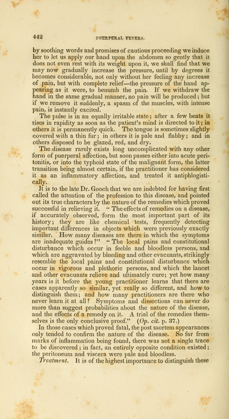 by soothing words and promises of cautious proceeding we induce her to let us apply our hand upon the abdomen so gently that it does not even rest with its weight upon it, we shall find that we may now gradually increase the pressure, until by degrees it becomes considerable, not only without her feeling any increase of pain, but with complete relief—the pressure of the hand ap- pearing as it were, to benumb the pain. If we withdraw the hand in the same gradual manner, no pain will be produced; but if we remove it suddenly, a spasm of the muscles, with intense pain, is instantly excited. The pulse is in an equally irritable state; after a few beats it rises in rapidity as soon as the patient's mind is directed to it; in others it is permanently quick. The tongue is sometimes slightly covered with a thin fur; in others it is pale and flabby; and in others disposed to be glazed, red, and dry. The disease rarely exists long uncomplicated with any other form of puerperal affection, but soon passes either into acute peri- tonitis, or into the typhoid state of the malignant form, the latter transition being almost certain, if the practitioner has considered it as an inflammatory affection, and treated it antiphlogisti- cally. It is to the late Dr. Gooch that we are indebted for having first called the attention of the profession to this disease, and pointed out its true characters by the nature of the remedies which proved successful in relieving it. The effects of remedies on a disease, if accurately observed, form the most important part of its history; they are like chemical tests, frequently detecting important differences in objects which were previously exactly similar. How many diseases are there in which the symptoms are inadequate guides? The local pains and constitutional disturbance which occur in feeble and bloodless persons, and which are aggravated by bleeding and other evacuants, strikingly resemble the local pains and constitutional disturbance which occur in vigorous and plethoric persons, and which the lancet and other evacuants relieve and ultimately cure; yet how many years is it before the young practitioner learns that there are cases apparently so similar, yet really so different, and how to distinguish them; and how many practitioners are there who never learn it at all ? Symptoms and dissections can never do more than suggest probabilities about the nature of the disease, and the effects of a remedy on it. A trial of the remedies them- selves is the only conclusive proof. (Op. cit. p. 37.) In those cases which proved fatal, the post mortem appearances only tended to confirm the nature of the disease. So far from marks of inflammation being found, there was not a single trace to be discovered ; in fact, an entirely opposite condition existed; the peritoneum and viscera were pale and bloodless. Treatment. It is of the highest importance to distinguish these