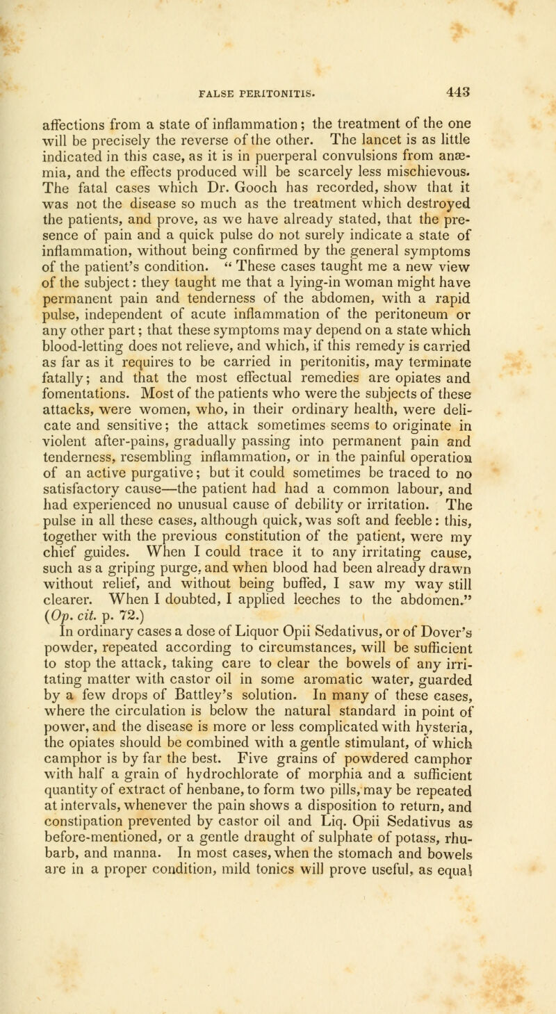 affections from a state of inflammation; the treatment of the one will be precisely the reverse of the other. The lancet is as little indicated in this case, as it is in puerperal convulsions from anae- mia, and the effects produced will be scarcely less mischievous. The fatal cases which Dr. Gooch has recorded, show that it was not the disease so much as the treatment which destroyed the patients, and prove, as we have already stated, that the pre- sence of pain and a quick pulse do not surely indicate a state of inflammation, without being confirmed by the general symptoms of the patient's condition. These cases taught me a new view of the subject: they taught me that a lying-in woman might have permanent pain and tenderness of the abdomen, with a rapid pulse, independent of acute inflammation of the peritoneum or any other part; that these symptoms may depend on a state which blood-letting does not relieve, and which, if this remedy is carried as far as it requires to be carried in peritonitis, may terminate fatally; and that the most effectual remedies are opiates and fomentations. Most of the patients who were the subjects of these attacks, were women, who, in their ordinary health, were deli- cate and sensitive; the attack sometimes seems to originate in violent after-pains, gradually passing into permanent pain and tenderness, resembling inflammation, or in the painful operation of an active purgative; but it could sometimes be traced to no satisfactory cause—the patient had had a common labour, and had experienced no unusual cause of debility or irritation. The pulse in all these cases, although quick, was soft and feeble: this, together with the previous constitution of the patient, were my chief guides. When I could trace it to any irritating cause, such as a griping purge, and when blood had been already drawn without relief, and without being buffed, I saw my way still clearer. When I doubted, I applied leeches to the abdomen. (Op. cit. p. 72.) In ordinary cases a dose of Liquor Opii Sedativus, or of Dover's powder, repeated according to circumstances, will be sufficient to stop the attack, taking care to clear the bowels of any irri- tating matter with castor oil in some aromatic water, guarded by a few drops of Battley's solution. In many of these cases, where the circulation is below the natural standard in point of power, and the disease is more or less complicated with hysteria, the opiates should be combined with a gentle stimulant, of which camphor is by far the best. Five grains of powdered camphor with half a grain of hydrochlorate of morphia and a sufficient quantity of extract of henbane, to form two pills, may be repeated at intervals, whenever the pain shows a disposition to return, and constipation prevented by castor oil and Liq. Opii Sedativus as before-mentioned, or a gentle draught of sulphate of potass, rhu- barb, and manna. In most cases, when the stomach and bowels are in a proper condition, mild tonics will prove useful, as equal