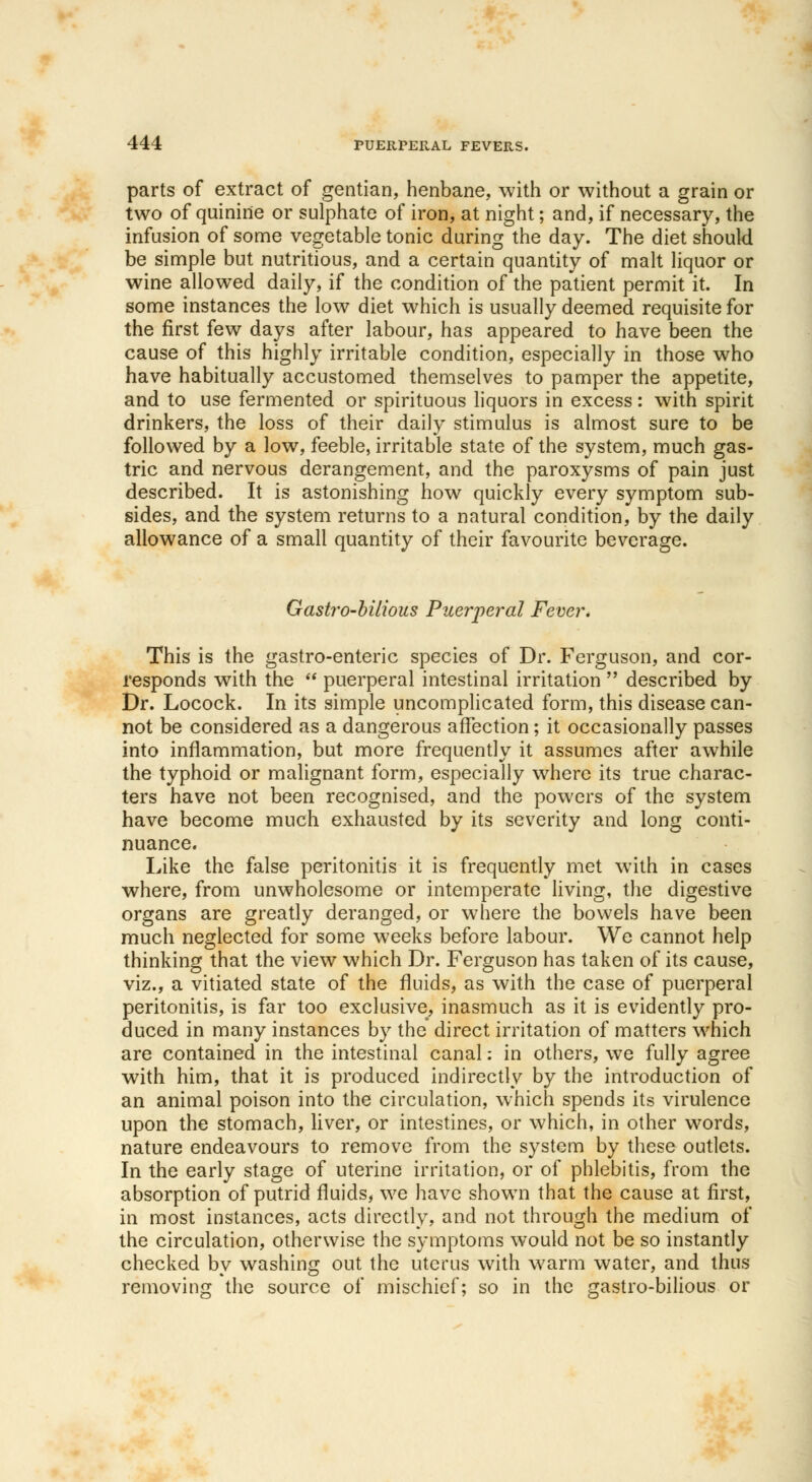 parts of extract of gentian, henbane, with or without a grain or two of quinine or sulphate of iron, at night; and, if necessary, the infusion of some vegetable tonic during the day. The diet should be simple but nutritious, and a certain quantity of malt liquor or wine allowed daily, if the condition of the patient permit it. In some instances the low diet which is usually deemed requisite for the first few days after labour, has appeared to have been the cause of this highly irritable condition, especially in those who have habitually accustomed themselves to pamper the appetite, and to use fermented or spirituous liquors in excess: with spirit drinkers, the loss of their daily stimulus is almost sure to be followed by a low, feeble, irritable state of the system, much gas- tric and nervous derangement, and the paroxysms of pain just described. It is astonishing how quickly every symptom sub- sides, and the system returns to a natural condition, by the daily allowance of a small quantity of their favourite beverage. Gastro-bilious Puerperal Fever. This is the gastro-enteric species of Dr. Ferguson, and cor- responds with the puerperal intestinal irritation described by Dr. Locock. In its simple uncomplicated form, this disease can- not be considered as a dangerous affection; it occasionally passes into inflammation, but more frequently it assumes after awhile the typhoid or malignant form, especially where its true charac- ters have not been recognised, and the powers of the system have become much exhausted by its severity and long conti- nuance. Like the false peritonitis it is frequently met with in cases where, from unwholesome or intemperate living, the digestive organs are greatly deranged, or where the bowels have been much neglected for some weeks before labour. We cannot help thinking that the view which Dr. Ferguson has taken of its cause, viz., a vitiated state of the fluids, as with the case of puerperal peritonitis, is far too exclusive, inasmuch as it is evidently pro- duced in many instances by the direct irritation of matters which are contained in the intestinal canal: in others, we fully agree with him, that it is produced indirectly by the introduction of an animal poison into the circulation, which spends its virulence upon the stomach, liver, or intestines, or which, in other words, nature endeavours to remove from the system by these outlets. In the early stage of uterine irritation, or of phlebitis, from the absorption of putrid fluids, we have shown that the cause at first, in most instances, acts directly, and not through the medium of the circulation, otherwise the symptoms would not be so instantly checked by washing out the uterus with warm water, and thus removing the source of mischief; so in the gastro-bilious or