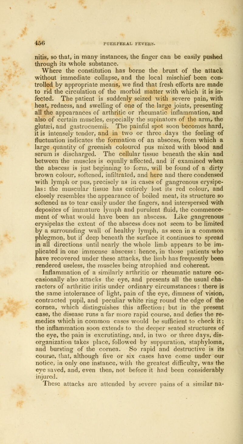 nitis, so that, in many instances, the finger can be easily pushed through its whole substance. Where the constitution has borne the brunt of the attack without immediate collapse, and the local mischief been con- trolled by appropriate means, we find that fresh efforts are made to rid the circulation of the morbid matter with which it is in- fected. The patient is suddenly seized with severe pain, with heat, redness, and swelling of one of the large joints, presenting all the appearances of arthritic or rheumatic inflammation, and also of certain muscles, especially the supinators of the arm,- the glutei, and gastrocnemii. The painful spot soon becomes hard, it is intensely tender, and in two or three days the feeling of fluctuation indicates the formation of an abscess, from which a large quantity of greenish coloured pus mixed with blood and serum is discharged. The cellular tissue beneath the skin and between the muscles is equally affected, and if examined when the abscess is just beginning to form, will be found of a dirty brown colour, softened, infiltrated, and here and there condensed with lymph or pus, precisely as in cases of gangrenous erysipe- las: the muscular tissue has entirely lost its red colour, and closely resembles the appearance of boiled meat, its structure so softened as to tear easily under the fingers, and interspersed with deposites of immature lymph and purulent fluid, the commence- ment of what would have been an abscess. Like gangrenous erysipelas the extent of the abscess does not seem to be limited by a surrounding wall of healthy lymph, as seen in a common phlegmon, but if deep beneath the surface it continues to spread in all directions until nearly the whole limb appears to be im- plicated in one immense abscess: hence, in those patients who have recovered under these attacks, the limb has frequently been rendered useless, the muscles being atrophied and coherent. Inflammation of a similarly arthritic or rheumatic nature oc- casionally also attacks the eye, and presents all the usual cha- racters of arthritic iritis under ordinary circumstances : there is the same intolerance of light, pain of the eye, dimness of vision, contracted pupil, and peculiar white ring round the edge of the cornea, which distinguishes this affection; but in the present case, the disease runs a far more rapid course, and defies the re- medies which in common eases would be sufficient to check it; the inflammation soon extends to the deeper seated structures of the eye, the pain is excrutiating, and, in two or three days, dis- organization takes place, followed by suppuration, staphyloma, and bursting of the cornea. So rapid and destructive is its course, that, although five or six cases have come under our notice, in only one instance, with the greatest difficulty, was the eye saved, and, even then, not before it had been considerably injured. These attacks are attended by severe pains of a similar na-