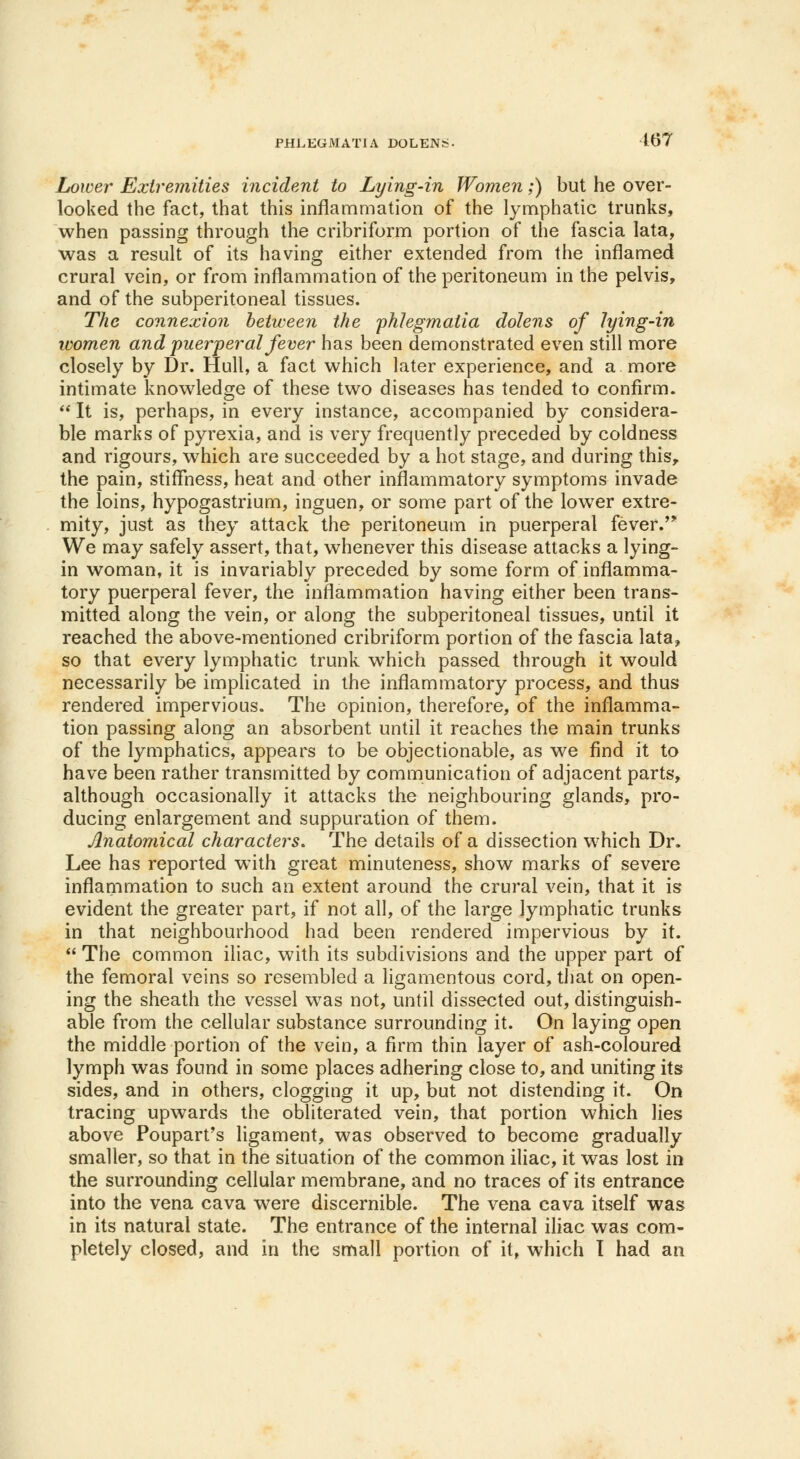 Lower Extremities incident to Lying-in Women;) but he over- looked the fact, that this inflammation of the lymphatic trunks, when passing through the cribriform portion of the fascia lata, was a result of its having either extended from the inflamed crural vein, or from inflammation of the peritoneum in the pelvis, and of the subperitoneal tissues. The connexion between the phhgmatia dolens of lying-in women and puer-peral fever has been demonstrated even still more closely by Dr. Hull, a fact which later experience, and a more intimate knowledge of these two diseases has tended to confirm.  It is, perhaps, in every instance, accompanied by considera- ble marks of pyrexia, and is very frequently preceded by coldness and rigours, which are succeeded by a hot stage, and during this,, the pain, stiffness, heat and other inflammatory symptoms invade the loins, hypogastrium, inguen, or some part of the lower extre- mity, just as they attack the peritoneum in puerperal fever. We may safely assert, that, whenever this disease attacks a lying- in woman, it is invariably preceded by some form of inflamma- tory puerperal fever, the inflammation having either been trans- mitted along the vein, or along the subperitoneal tissues, until it reached the above-mentioned cribriform portion of the fascia lata, so that every lymphatic trunk wThich passed through it would necessarily be implicated in the inflammatory process, and thus rendered impervious. The opinion, therefore, of the inflamma- tion passing along an absorbent until it reaches the main trunks of the lymphatics, appears to be objectionable, as we find it to have been rather transmitted by communication of adjacent parts, although occasionally it attacks the neighbouring glands, pro- ducing enlargement and suppuration of them. Anatomical characters. The details of a dissection which Dr. Lee has reported with great minuteness, show marks of severe inflammation to such an extent around the crural vein, that it is evident the greater part, if not all, of the large lymphatic trunks in that neighbourhood had been rendered impervious by it.  The common iliac, with its subdivisions and the upper part of the femoral veins so resembled a ligamentous cord, that on open- ing the sheath the vessel was not, until dissected out, distinguish- able from the cellular substance surrounding it. On laying open the middle portion of the vein, a firm thin layer of ash-coloured lymph was found in some places adhering close to, and uniting its sides, and in others, clogging it up, but not distending it. On tracing upwards the obliterated vein, that portion which lies above Poupart's ligament, was observed to become gradually smaller, so that in the situation of the common iliac, it was lost in the surrounding cellular membrane, and no traces of its entrance into the vena cava were discernible. The vena cava itself was in its natural state. The entrance of the internal iliac was com- pletely closed, and in the small portion of it, which I had an