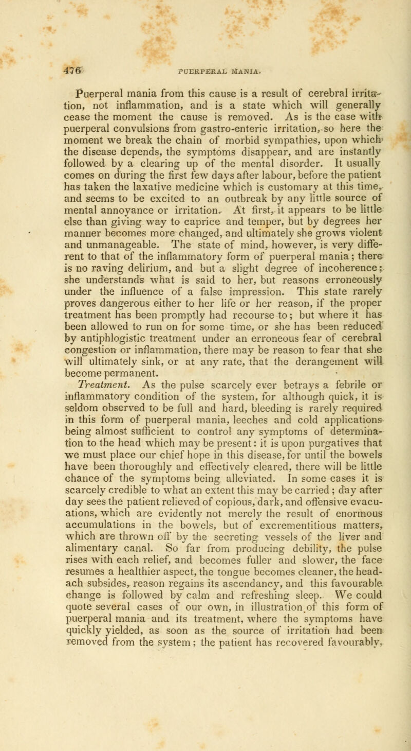 Puerperal mania from this cause is a result of cerebral irrita- tion, not inflammation, and is a state which will generally cease the moment the cause is removed. As is the case with puerperal convulsions from gastro-enteric irritation, so here the moment we break the chain of morbid sympathies, upon which' the disease depends, the symptoms disappear, and are instantly followed by a clearing up of the mental disorder. It usually comes on during the first few days after labour, before the patient has taken the laxative medicine which is customary at this time, and seems to be excited to an outbreak by any little source of mental annoyance or irritation. At first, it appears to be little else than giving way to caprice and temper, but by degrees her manner becomes more changed, and ultimately she grows violent and unmanageable, The state of mind, however, is very diffe- rent to that of the inflammatory form of puerperal mania; there is no raving delirium, and but a slight degree of incoherence; she understands what is said to her, but reasons erroneously under the influence of a false impression. This state rarely proves dangerous either to her life or her reason, if the proper treatment has been promptly had recourse to; but where it has been allowed to run on for some time, or she has been reduced by antiphlogistic treatment under an erroneous fear of cerebral congestion or inflammation, there may be reason to fear that she will ultimately sink, or at any rate, that the derangement will become permanent. Treatment. As the pulse scarcely ever betrays a febrile or inflammatory condition of the system, for although quick, it is seldom observed to be full and hard, bleeding is rarely required in this form of puerperal mania, leeches and cold applications being almost sufficient to control any symptoms of determina- tion to the head which may be present: it is upon purgatives that we must place our chief hope in this disease, for until the bowels have been thoroughly and effectively cleared, there will be little chance of the symptoms being alleviated. In some cases it is scarcely credible to what an extent this may be carried ; day after day sees the patient relieved of copious, dark, and offensive evacu- ations, which are evidently not merely the result of enormous accumulations in the bowels, but of excrementitious matters, which are thrown off by the secreting vessels of the liver and alimentary canal. So far from producing debility, the pulse rises with each relief, and becomes fuller and slower, the face resumes a healthier aspect, the tongue becomes cleaner, the head- ach subsides, reason regains its ascendancy, and this favourable change is followed by calm and refreshing sleep. We could quote several cases of our own, in illustration.of this form of puerperal mania and its treatment, where the symptoms have quickly yielded, as soon as the source of irritation had been removed from the system; the patient has recovered favourably.