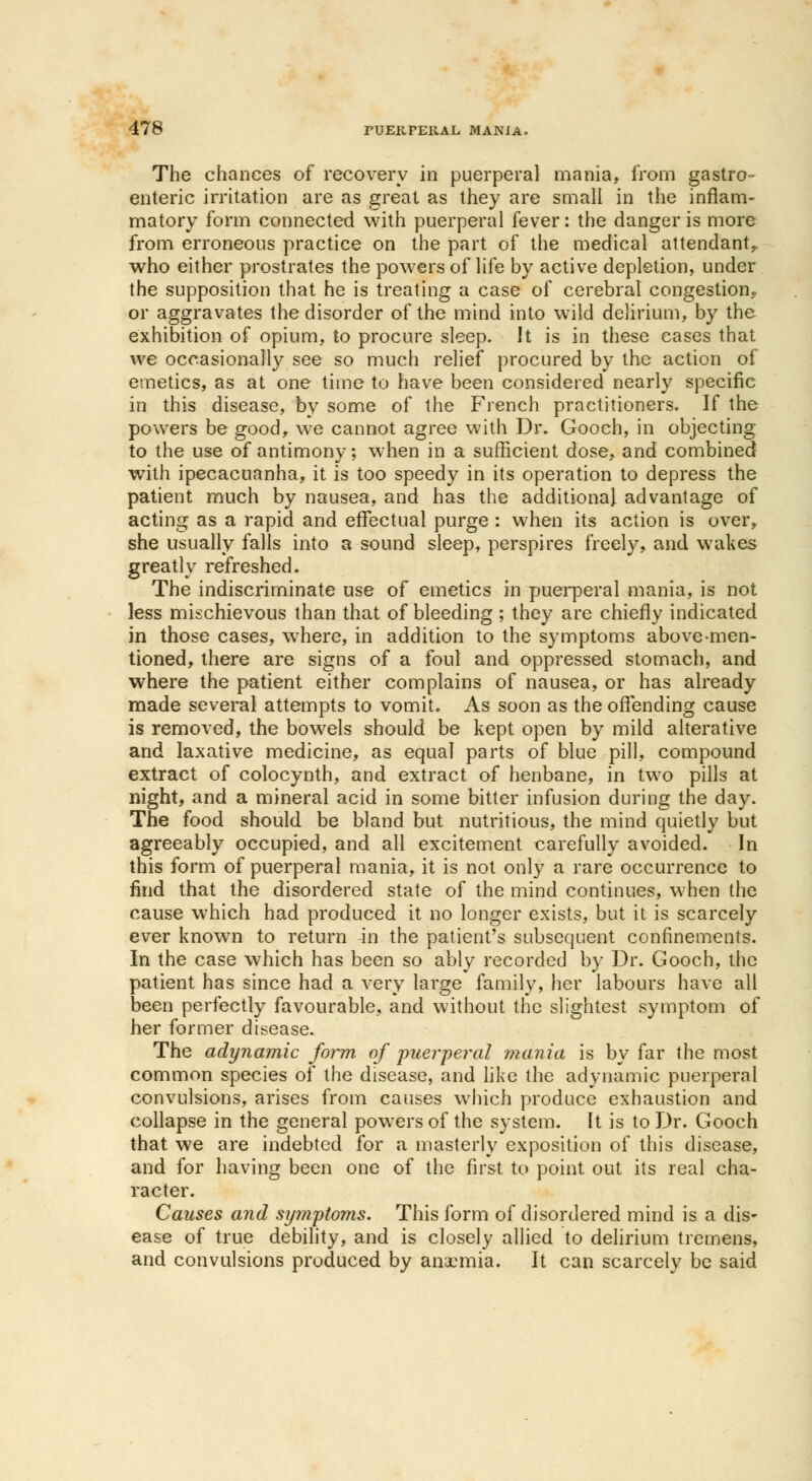 The chances of recovery in puerperal mania, from gastro- enteric irritation are as great as they are small in the inflam- matory form connected with puerperal fever: the danger is more from erroneous practice on the part of the medical attendant, who either prostrates the powers of life by active depletion, under the supposition that he is treating a case of cerebral congestion.. or aggravates the disorder of the mind into wild delirium, by the exhibition of opium, to procure sleep. It is in these eases that we occasionally see so much relief procured by the action of emetics, as at one time to have been considered nearly specific in this disease, by some of the French practitioners. If the powers be good, we cannot agree with Dr. Gooch, in objecting to the use of antimony; when in a sufficient dose, and combined with ipecacuanha, it is too speedy in its operation to depress the patient much by nausea, and has the additional advantage of acting as a rapid and effectual purge : when its action is over, she usually falls into a sound sleep, perspires freely, and wakes greatly refreshed. The indiscriminate use of emetics in puerperal mania, is not less mischievous than that of bleeding ; they are chiefly indicated in those cases, where, in addition to the symptoms above-men- tioned, there are signs of a foul and oppressed stomach, and where the patient either complains of nausea, or has already made several attempts to vomit. As soon as the offending cause is removed, the bowels should be kept open by mild alterative and laxative medicine, as equal parts of blue pill, compound extract of colocynth, and extract of henbane, in two pills at night, and a mineral acid in some bitter infusion during the day. The food should be bland but nutritious, the mind quietly but agreeably occupied, and all excitement carefully avoided. In this form of puerperal mania, it is not only a rare occurrence to find that the disordered state of the mind continues, when the cause which had produced it no longer exists, but it is scarcely ever known to return in the patient's subsequent confinements. In the case which has been so ably recorded by Dr. Gooch, the patient has since had a very large family, her labours have all been perfectly favourable, and without the slightest symptom of her former disease. The adynamic form of puerperal mania is by far the most common species of the disease, and like the adynamic puerperal convulsions, arises from causes which produce exhaustion and collapse in the general powers of the system. It is to Dr. Gooch that we are indebted for a masterly exposition of this disease, and for having been one of the first to point out its real cha- racter. Causes and sijmptoms. This form of disordered mind is a dis- ease of true debility, and is closely allied to delirium tremens, and convulsions produced by anaemia. It can scarcely be said