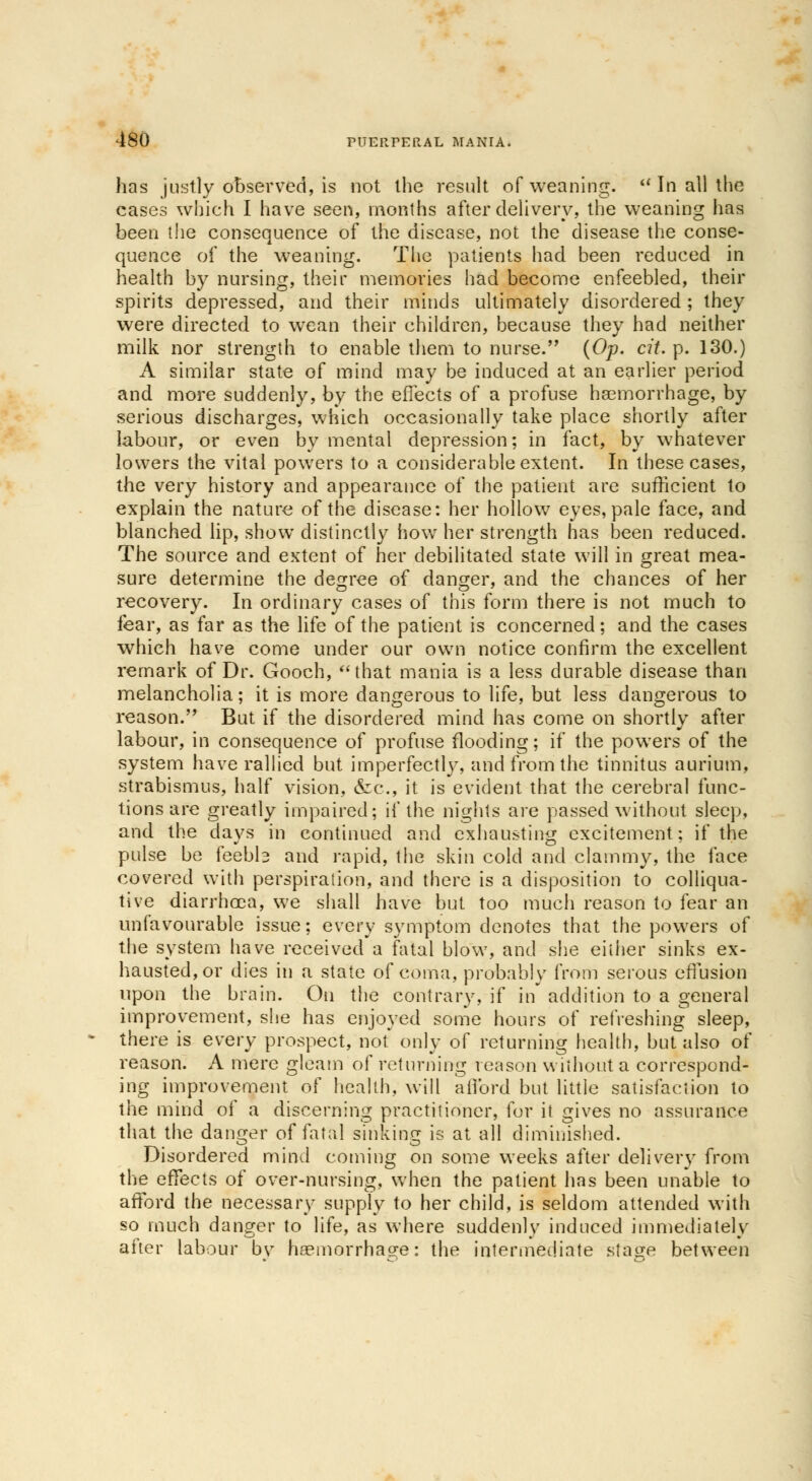 has justly observed, is not the result of weaning. In all the cases which I have seen, months after delivery, the weaning has been the consequence of the disease, not the disease the conse- quence of the weaning. The patients had been reduced in health by nursing, their memories had become enfeebled, their spirits depressed, and their minds ultimately disordered ; they were directed to wean their children, because they had neither milk nor strength to enable them to nurse. (Op. cit. p. 130.) A similar state of mind may be induced at an earlier period and more suddenly, by the effects of a profuse haemorrhage, by serious discharges, which occasionally take place shortly after labour, or even by mental depression; in fact, by whatever lowers the vital powers to a considerable extent. In these cases, the very history and appearance of the patient are sufficient to explain the nature of the disease: her hollow eyes, pale face, and blanched lip, show distinctly how her strength has been reduced. The source and extent of her debilitated state will in great mea- sure determine the degree of danger, and the chances of her recovery. In ordinary cases of this form there is not much to fear, as far as the life of the patient is concerned; and the cases which have come under our own notice confirm the excellent remark of Dr. Gooch, that mania is a less durable disease than melancholia; it is more dangerous to life, but less dangerous to reason. But if the disordered mind has come on shortly after labour, in consequence of profuse flooding; if the powers of the system have rallied but imperfectly, and from the tinnitus aurium, strabismus, half vision, &c, it is evident that the cerebral func- tions are greatly impaired; if the nights are passed without sleep, and. the days in continued and exhausting excitement; if the pulse be feeble and rapid, the skin cold and clammy, the face covered with perspiration, and there is a disposition to colliqua- tive diarrhoea, we shall have but too much reason to fear an unfavourable issue; every symptom denotes that the powers of the system have received a fatal blow, and she either sinks ex- hausted, or dies in a state of coma, probably from serous effusion upon the brain. On the contrary, if in addition to a general improvement, she has enjoyed some hours of refreshing sleep, there is every prospect, not only of returning health, but also of reason. A mere gleam of returning reason without a correspond- ing improvement of health, will afford but little satisfaction to the mind of a discerning practitioner, for it gives no assurance that the danger of fatal sinking is at all diminished. Disordered mind coming on some weeks after delivery from the effects of over-nursing, when the patient has been unable to afford the necessary supply to her child, is seldom attended with so much danger to life, as where suddenly induced immediately after labour bv haemorrhage: the intermediate stage between