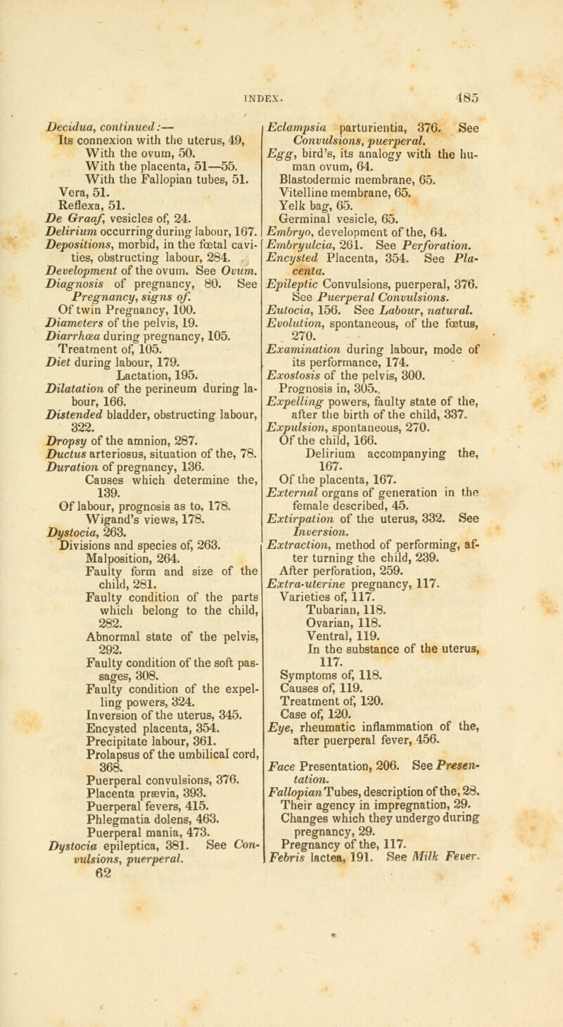 Decidua, continued:— Its connexion with the uterus, 49, With the ovum, 50. With the placenta, 51—55. With the Fallopian tubes, 51. Vera, 51. Reflexa, 51. De Graaf, vesicles of, 24. Delirium occurring during labour, 167. Depositions, morbid, in the foetal cavi- ties, obstructing labour, 284. Development of the ovum. See Ovum. Diagnosis of pregnancy, 80. See Pregnancy, signs of. Of twin Pregnancy, 100. Diameters of the pelvis, 19. Diarrhoea during pregnancy, 105. Treatment of, 105. Diet during labour, 179. Lactation, 195. Dilatation of the perineum during la- bour, 166. Distended bladder, obstructing labour, 322. Dropsy of the amnion, 287. Ductus arteriosus, situation of the, 78. Duration of pregnancy, 136. Causes which determine the, 139. Of labour, prognosis as to, 178. Wigand's views, 178. Dystocia, 263. Divisions and species of, 263. Malposition, 264. Faulty form and size of the child, 281. Faulty condition of the parts which belong to the child, 282. Abnormal state of the pelvis, 292. Faulty condition of the soft pas- sages, 308. Faulty condition of the expel- ling powers, 324. Inversion of the uterus, 345. Encysted placenta, 354. Precipitate labour, 361. Prolapsus of the umbilical cord, 368. Puerperal convulsions, 376. Placenta prsevia, 393. Puerperal fevers, 415. Phlegmatia dolens, 463. Puerperal mania, 473. Dystocia epileptica, 381. See Con- vulsions, puerperal. 62 Eclampsia parturientia, 376. See Convulsions, puerperal. Egg, bird's, its analogy with the hu- man ovum, 64. Blastodermic membrane, 65. Vitelline membrane, 65. Yelk bag, 65. Germinal vesicle, 65. Embryo, development of the, 64. Embryulcia, 261. See Perforation. Encysted Placenta, 354. See Pla- centa. Epileptic Convulsions, puerperal, 376. See Puerperal Convulsions. Eutocia, 156. See Labour, natural. Evolution, spontaneous, of the foetus, 270. Examination during labour, mode of its performance, 174. Exostosis of the pelvis, 300. Prognosis in, 305. Expelling powers, faulty state of the, after the birth of the child, 337. Expulsion, spontaneous, 270. Of the child, 166. Delirium accompanying the, 167. Of the placenta, 167. External organs of generation in the female described, 45. Extirpation of the uterus, 332. See Inversion. Extraction, method of performing, af- ter turning the child, 239. After perforation, 259. Extra-uterine pregnancy, 117. Varieties of, 117. Tubarian, 118. Ovarian, 118. Ventral, 119. In the substance of the uterus, 117. Symptoms of, 118. Causes of, 119. Treatment of, 120. Case of, 120. Eye, rheumatic inflammation of the, after puerperal fever, 456. Face Presentation, 206. See Presen- tation. FallopianTuhes, description of the, 28, Their agency in impregnation, 29. Changes which they undergo during pregnancy, 29. Pregnancy of the, 117. Febris lactea, 191. See Milk Fever,