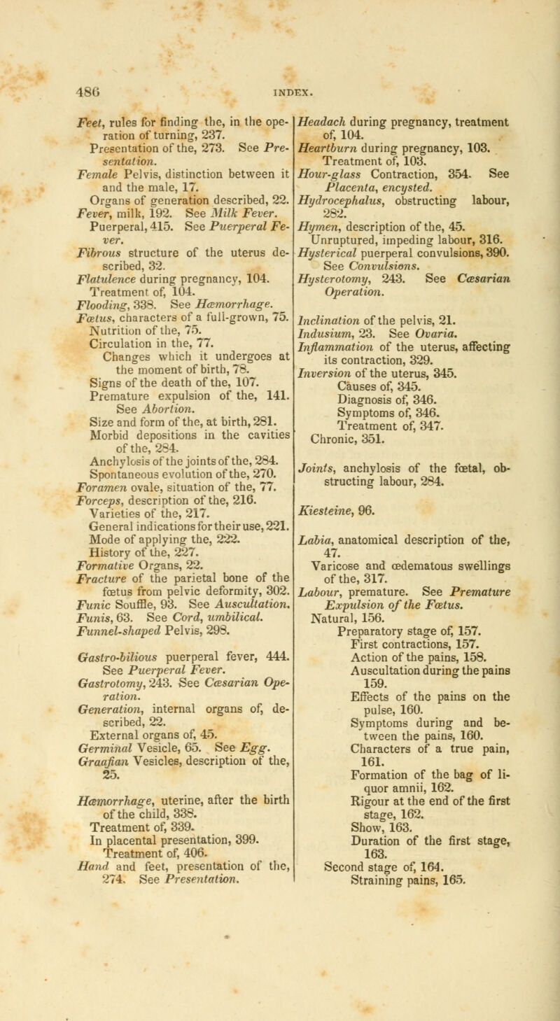 Feet, rules for finding the, in the ope- ration of turning, 237. Presentation of the, 273. See Pre- sentation. Female Pelvis, distinction between it and the male, 17. Organs of generation described, 22. Fever, milk, 192. See Milk Fever. Puerperal, 415. See Puerperal Fe- ver. Fibrous structure of the uterus de- scribed, 32. Flatulence during pregnancy, 104. Treatment of, 104. Flooding, 338. See Haemorrhage. Fetus, characters of a full-grown, 75. Nutrition of the, 75. Circulation in the, 77. Changes which it undergoes at the moment of birth, 78. Signs of the death of the, 107. Premature expulsion of the, 141. See Abortion. Size and form of the, at birth, 281. Morbid depositions in the cavities of the, 284. Anchylosis of the joints of the, 284. Spontaneous evolution of the, 270. Foramen ovale, situation of the, 77. Forceps, description of the, 216. Varieties of the, 217. General indications for their use, 221. Mode of applying the, 222. History of the, 227. Formative Organs, 22. Fracture of the parietal bone of the foetus from pelvic deformity, 302. Funic Souffle, 93. See Auscultation. Funis, 63. See Cord, umbilical. Funnel-shaped Pelvis, 298. Gastro-bilious puerperal fever, 444. See Puerperal Fever. Gastrotomy, 243. See Ccesarian Ope- ration. Generation, internal organs of, de- scribed, 22. External organs of, 45. Germinal Vesicle, 65. See Egg. Graafian Vesicles, description of the, 25. Hemorrhage, uterine, after the birth of the child, 338. Treatment of, 339. In placental presentation, 399. Treatment of, 406. Hand and feet, presentation of the, 274. See Presentation. Headach during pregnancy, treatment of, 104. Heartburn during pregnancy, 103. Treatment of, 103. Hour-glass Contraction, 354. See Placenta, encysted. Hydrocephalus, obstructing labour, 282. Hymen, description of the, 45. Unruptured, impeding labour, 316. Hysterical puerperal convulsions, 390. See Convulsions. Hysterotomy, 243. See Ccesarian Operation. Inclination of the pelvis, 21. Indusium, 23. See Ovaria. Inflammation of the uterus, affecting its contraction, 329. Inversion of the uterus, 345. Causes of, 345. Diagnosis of, 346. Symptoms of, 346. Treatment of, 347. Chronic, 351. Joints, anchylosis of the foetal, ob- structing labour, 284. Kiesteine, 96. Labia, anatomical description of the, 47. Varicose and cedematous swellings of the, 317. Labour, premature. See Premature Expulsion of the Foetus. Natural, 156. Preparatory stage of, 157. First contractions, 157. Action of the pains, 158. Auscultation during the pains 159. Effects of the pains on the pulse, 160. Symptoms during and be- tween the pains, 160. Characters of a true pain, 161. Formation of the bag of li- quor amnii, 162. Rigour at the end of the first stage, 162. Show, 163. Duration of the first stage, 163. Second stage of, 164. Straining pains, 165.