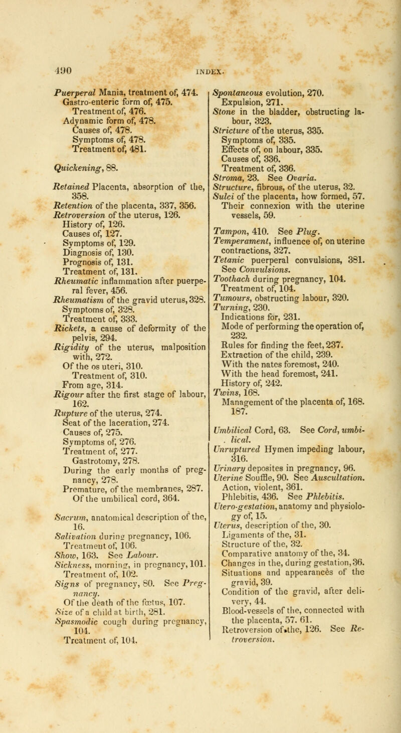 4JJ0 Puerperal Mania, treatment of, 474. Gastro-enteric form of, 475. Treatment of, 476. Adynamic form of, 478. Causes of, 478. Symptoms of, 478. Treatment of, 481. Quickening, 88. Retained Placenta, absorption of the, 358. Retention of the placenta, 337, 356. Retroversion of the uterus, 126. History of, 126. Causes of, 127. Symptoms of, 129. Diagnosis of, 130. Prognosis of, 131. Treatment of, 131. Rheumatic inflammation after puerpe- ral fever, 456. Rheumatism of the gravid uterus, 328. Symptoms of, 328. Treatment of, 333. Rickets, a cause of deformity of the pelvis, 294. Rigidity of the uterus, malposition with, 272. Of the os uteri, 310. Treatment of, 310. From age, 314. Rigour after the first stage of labour, 162. Rupture of the uterus, 274. Seat of the laceration, 274. Causes of, 275. Symptoms of, 276. Treatment of, 277. Gastrotomy, 278. During the early months of preg- nancy, 278. Premature, of the membranes, 287. Of the umbilical cord, 364. Sacrum, anatomical description of the, 16. Salivation during pregnancy, 106. Treatmeutof, 106. Shoio, 163. See Labour. Sickiiess, morning, in pregnancy, 101. Treatment of, 102. feigns of pregnancy, 80. See Preg- nancy. Of the death of the foetus, 107. Size of a child at birth, 281. Spasmodic cough during pregnancy, 104. Treatment of, 104. Spontaneous evolution, 270. Expulsion, 271. Stone in the bladder, obstructing la- bour, 323. Stricture of the uterus, 335. Symptoms of, 335. Effects of, on labour, 335. Causes of, 336. Treatment of, 336. Stroma, 23. See Ovaria. Structure, fibrous, of the uterus, 32. Sulci of the placenta, how formed, 57. Their connexion with the uterine vessels, 59. Tampon, 410. See Plug. Temperament, influence of, on uterine contractions, 327. Tetanic puerperal convulsions, 381. See Convulsions. Toothach during pregnancy, 104. Treatment of, 104. Tumours, obstructing labour, 320. Turning, 230. Indications for, 231. Mode of performing the operation of, 232. Rules for finding the feet, 237. Extraction of the child, 239. With the nates foremost, 240. With the head foremost, 241. History of, 242. Twins, 168. Management of the placenta of, 168. 187. Umbilical Cord, 63. See Cord, umbi- . lical. Unruptured Hymen impeding labour, 316. Urinary deposites in pregnancy, 96. Uterine Souffle, 90. See Auscultation. Action, violent, 361. Phlebitis, 436. See Phlebitis. Utero-gestation, anatomy and physiolo- gy of, 15. Uterus, description of the, 30. Ligaments of the, 31. Structure of the, 32. Comparative anatomy of the, 34. Changes in the, during gestation, 36. Situations and appearances of the gravid, 39. Condition of the gravid, after deli- very, 44. Blood-vessels of the, connected with the placenta, 57. 61. Retroversion of»the, 126. See Re- troversion.