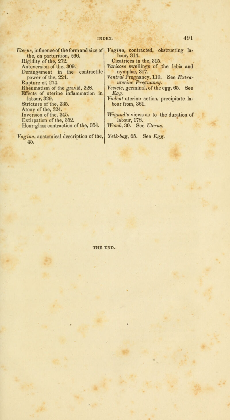 Uterus, influence of the form and size of the, on parturition, 266. Rigidity of the, 272. Anteversion of the, 309. Derangement in the contractile power of the, 224. Rupture of, 274. Rheumatism of the gravid, 328. Effects of uterine inflammation in labour, 329. Stricture of the, 335. Atony of the, 324. Inversion of the, 345. Extirpation of the, 352. Hour-glass contraction of the, 354. Vagina, anatomical description of the, 45. Vagina, contracted, obstructing la- bour, 314. Cicatrices in the, 315. Varicose swellings of the labia and nymphse, 317. Ventral Pregnancy, 119. See Extra- uterine Pregnancy. Vesicle, germinal, of the egg, 65. See Egg. Violent uterine action, precipitate la- bour from, 361. Wigand's views as to the duration of labour, 178. Womb, 30. See Uterus. Yelk-bag, 65. See Egg. THE END.