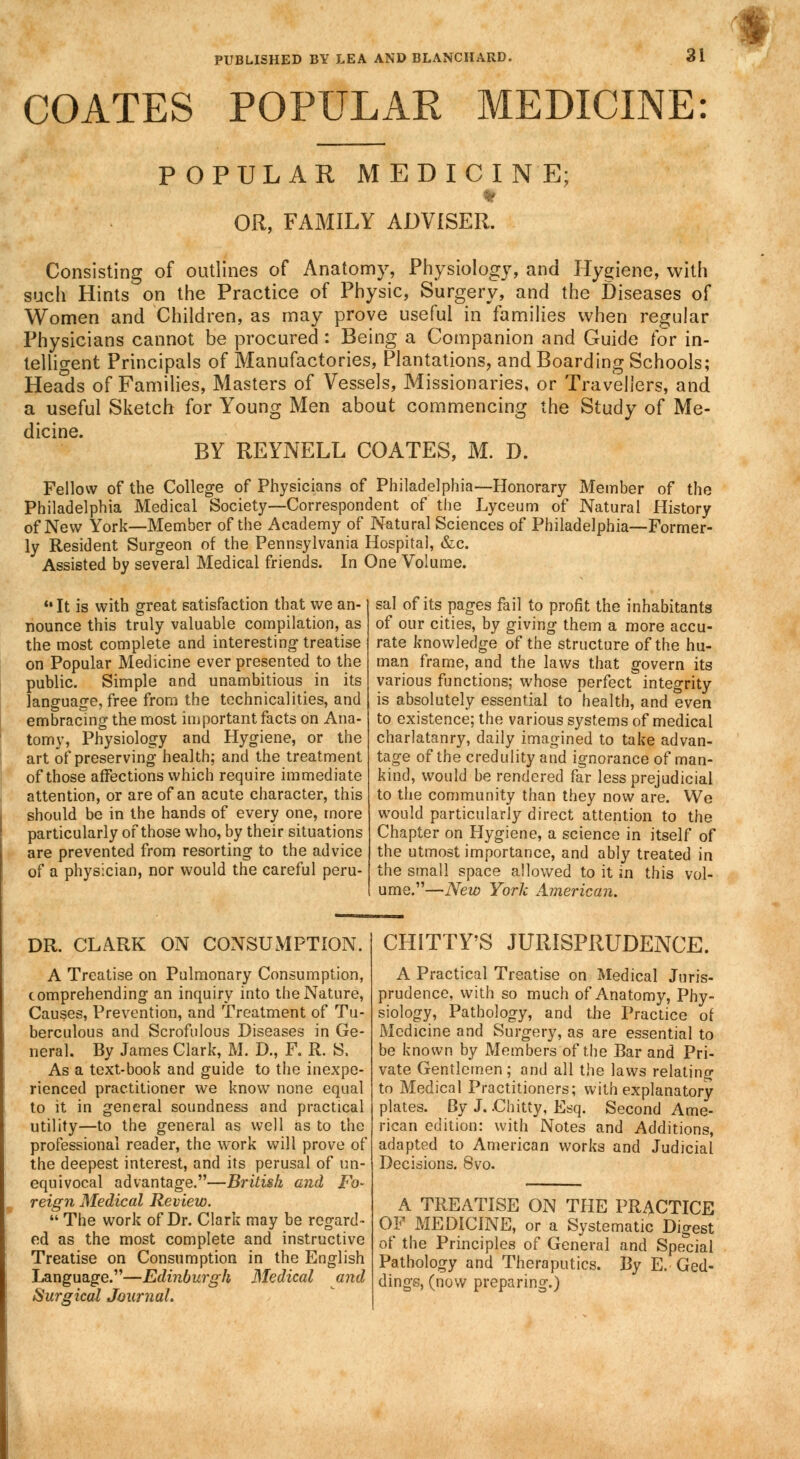 COATES POPULAR MEDICINE POPULAR MEDICINE; OR, FAMILY ADVISER. Consisting of outlines of Anatomy, Physiology, and Hygiene, with such Hints on the Practice of Physic, Surgery, and the Diseases of Women and Children, as may prove useful in families when regular Physicians cannot be procured: Being a Companion and Guide for in- telligent Principals of Manufactories, Plantations, and Boarding Schools; Heads of Families, Masters of Vessels, Missionaries, or Travellers, and a useful Sketch for Young Men about commencing the Study of Me- dicine. BY REYNELL COATES, M. D. Fellow of the College of Physicians of Philadelphia—Honorary Member of the Philadelphia Medical Society—Correspondent of the Lyceum of Natural History of New York—Member of the Academy of Natural Sciences of Philadelphia—Former- ly Resident Surgeon of the Pennsylvania Hospital, &c. Assisted by several Medical friends. In One Volume. ••It is with great satisfaction that we an- nounce this truly valuable compilation, as the most complete and interesting treatise on Popular Medicine ever presented to the public. Simple and unambitious in its language, free from the technicalities, and embracing the most important facts on Ana- tomy, Physiology and Hygiene, or the art of preserving health; and the treatment of those affections which require immediate attention, or are of an acute character, this should be in the hands of every one, more particularly of those who, by their situations are prevented from resorting to the advice of a physician, nor would the careful peru- sal of its pages fail to profit the inhabitants of our cities, by giving them a more accu- rate knowledge of the structure of the hu- man frame, and the laws that govern its various functions; whose perfect integrity is absolutely essential to health, and even to existence; the various systems of medical charlatanry, daily imagined to take advan- tage of the credulity and ignorance of man- kind, would be rendered far less prejudicial to the community than they now are. We would particularly direct attention to the Chapter on Hygiene, a science in itself of the utmost importance, and ably treated in the small space allowed to it in this vol- ume.—New York American. DR. CLARK ON CONSUMPTION. CHITTY'S JURISPRUDENCE. A Treatise on Pulmonary Consumption, comprehending an inquiry into the Nature, Causes, Prevention, and Treatment of Tu- berculous and Scrofulous Diseases in Ge- neral. By James Clark, M. D., F. R. S, As a text-book and guide to the inexpe- rienced practitioner we know none equal to it in general soundness and practical utility—to the general as well as to the professional reader, the work will prove of the deepest interest, and its perusal of un- equivocal advantage.—British and Fo- reign Medical Review. The work of Dr. Clark may be regard- ed as the most complete and instructive Treatise on Consumption in the English Language.—Edinburgh Medical and Surgical Journal. A Practical Treatise on Medical Juris- prudence, with so much of Anatomy, Phy- siology, Pathology, and the Practice of Medicine and Surgery, as are essential to be known by Members of the Bar and Pri- vate Gentlemen; and all the laws relating to Medical Practitioners; with explanatory plates. By J. .Chitty, Esq. Second Ame- rican edition: with Notes and Additions, adapted to American works and Judicial Decisions. 8vo. A TREATISE ON THE PRACTICE OF MEDICINE, or a Systematic Digest of the Principles of General and Special Pathology and Theraputics. By E. Ged- dings, (now preparing.)