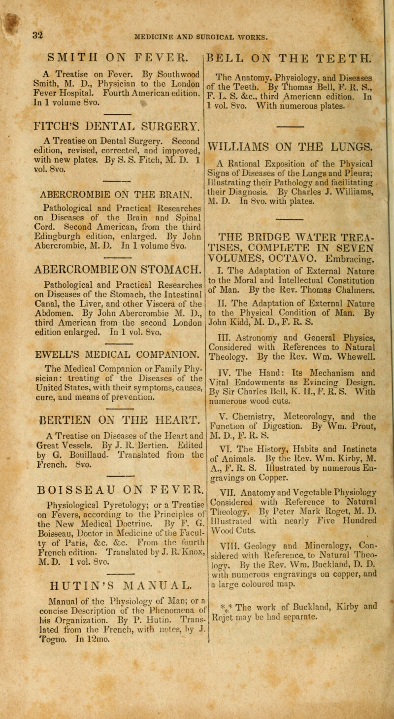 SMITH ON FEVER. A Treatise on Fever. By Southwood Smith, M. D., Physician to the London Fever Hospital. Fourth American edition. In 1 volume 8vo. FITCH'S DENTAL SURGERY. A Treatise on Dental Surgery. Second edition, revised, corrected, and improved, with new plates. By S. S. Fitch, M. D. 1 vol. 8vo. ABERCROMBIE ON THE BRAIN. Pathological and Practical Researches on Diseases of the Brain and Spinal Cord. Second American, from the third Edingburgh edition, enlarged. By John Abercrombie, M. D. In 1 volume 8vo. ABERCROMBIE ON STOMACH. Pathological and Practical Researches on Diseases of the Stomach, the Intestinal Canal, the Liver, and other Viscera of the Abdomen. By John Abercrombie M. D., third American from the second London edition enlarged. In 1 vol. 8vo. BELL ON THE TEETH. The Anatomy, Physiology, and Diseases of the Teeth. By Thomas Bell, F. R. S., F. L. S. &c, third American edition. In 1 vol. 8vo. With numerous plates. WILLIAMS ON THE LUNGS. A Rational Exposition of the Physical Signs of Diseases of the Lungs and Pleura; Illustrating their Pathology and facilitating their Diagnosis. By Charles J. Williams, M. D. In 8vo. with plates. EWELL'S MEDICAL COMPANION. The Medical Companion or Family Phy- sician: treating of the Diseases of the United States, with their symptoms, causes, cure, and means of prevention. BERTIEN ON THE HEART. A Treatise on Diseases of the Heart and Great Vessels. By J. R. Bertien. Edited by G. Bouillaud. Translated from the French. 8vo. BOISSEAU ON FEVER. Physiological Pyretology; or a Treatise on Fevers, according to the Principles of the New Medical Doctrine. By F. G. Boisseau, Doctor in Medicine of the Facul- ty of Paris, &c. &c. From the fourth French edition. Translated by J. R. Knox, M. D. 1 vol. 8vo. HUTIN'S MANUAL. Manual of the Physiology of Man; or a concise Description of the Phenomena of his Organization. By P. Hut in. Trans lated from the French, with notes, by J Togno. In 12 mo. THE BRIDGE WATER TREA- TISES, COMPLETE IN SEVEN VOLUMES, OCTAVO. Embracing. I. The Adaptation of External Nature to the Moral and Intellectual Constitution of Man. By the Rev. Thomas Chalmers. II. The Adaptation of External Nature to the Physical Condition of Man. By John Kidd, M. D., F. R. S. III. Astronomy and General Physics, Considered with References to Natural Theology. By the Rev. Wm. Whewell. IV. The Hand: Its Mechanism and Vital Endowments as Evincinsr Design. By Sir Charles Bell, K. H., F. R7 S. With numerous wood cuts. V. Chemistry, Meteorology, and the Function of Digestion. By Wm. Prout, M. D., F. R. S. VI. The History, Habits and Instincts of Animals. By the Rev. Wm. Kirby, M. A., F. R. S. Illustrated by numerous En- gravings on Copper. VII. Anatomy and Vegetable Physiology Considered with Reference to Natural Theology. By Peter Mark Roget, M. D. Illustrated with nearly Five Hundred Wood Cuts. VIII. Geology and Mineralogy, Con- sidered with Reference, to Natural Theo- logy. By the Rev. Wm. Buckland, D. D. with numerous engravings on copper, and a large coloured map. *,* The work of Buckland, Kirby and Rojet may be had separate.