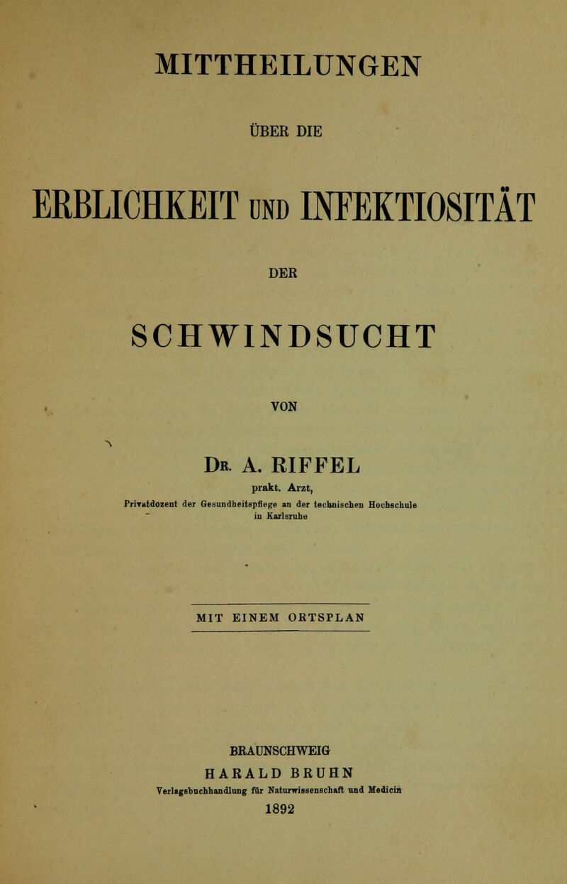 MITTHEILUNGEN ÜBER DIE ERBLICHKEIT und INFEKTIOSITÄT DER SCHWINDSUCHT VON Dr. A. RIFFEL prakt. Arzt, PriTutdozent der Gesundheitspflege an der technischen Hochschule iu Karlsruhe MIT EINEM ORTSPLAN BRAUNSCHWEIG HARALD BRÜHN Verlagsbuchhandlung für Naturwissenschaft und Medioin 1892