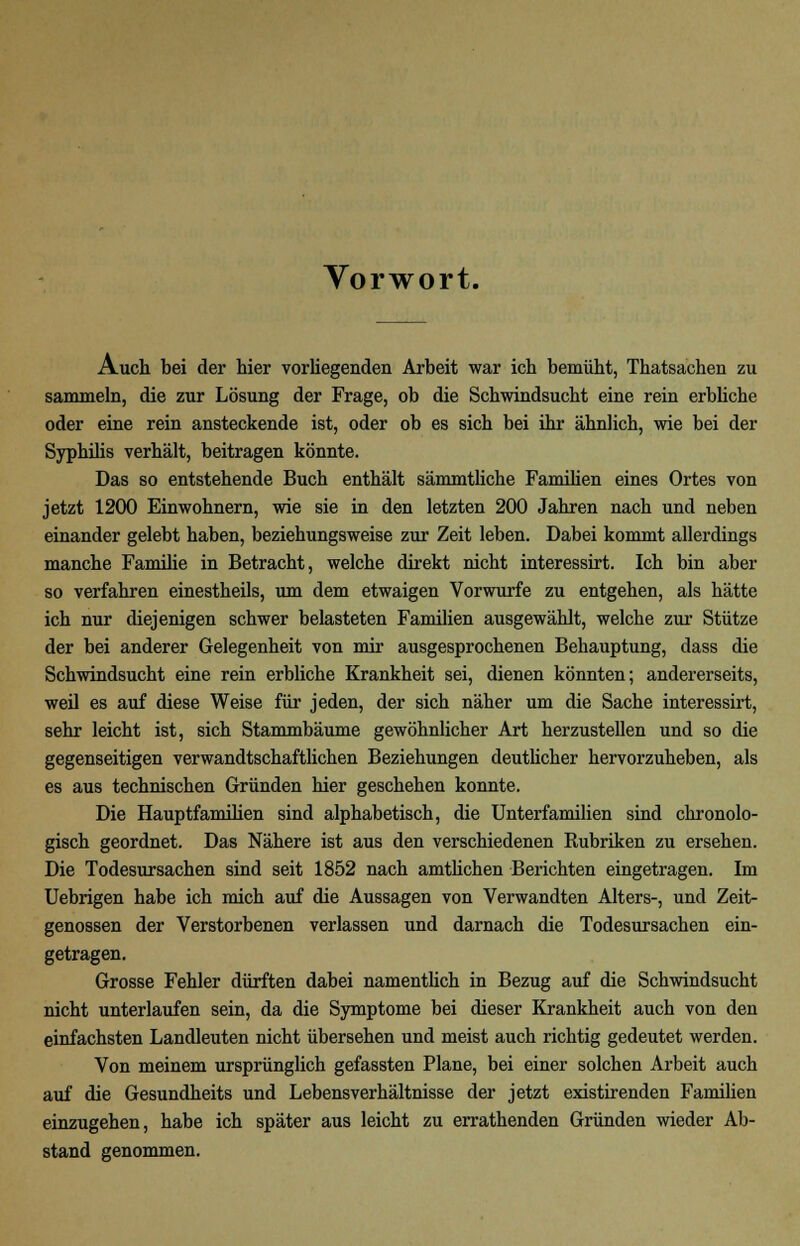 Vorwort. Auch bei der hier vorhegenden Arbeit war ich bemüht, Thatsachen zu sammeln, die zur Lösung der Frage, ob die Schwindsucht eine rein erbliche oder eine rein ansteckende ist, oder ob es sich bei ihr ähnlich, wie bei der Syphilis verhält, beitragen könnte. Das so entstehende Buch enthält sämmtliche Familien eines Ortes von jetzt 1200 Einwohnern, wie sie in den letzten 200 Jahren nach und neben einander gelebt haben, beziehungsweise zur Zeit leben. Dabei kommt allerdings manche Familie in Betracht, welche direkt nicht interessirt. Ich bin aber so verfahren einestheils, um dem etwaigen Vorwurfe zu entgehen, als hätte ich nur diejenigen schwer belasteten Familien ausgewählt, welche zur Stütze der bei anderer Gelegenheit von mir ausgesprochenen Behauptung, dass die Schwindsucht eine rein erbliche Krankheit sei, dienen könnten; andererseits, weil es auf diese Weise für jeden, der sich näher um die Sache interessirt, sehr leicht ist, sich Stammbäume gewöhnlicher Art herzustellen und so die gegenseitigen verwandtschaftlichen Beziehungen deutlicher hervorzuheben, als es aus technischen Gründen hier geschehen konnte. Die Hauptfamilien sind alphabetisch, die Unterfamilien sind chronolo- gisch geordnet. Das Nähere ist aus den verschiedenen Rubriken zu ersehen. Die Todesursachen sind seit 1852 nach amtlichen Berichten eingetragen. Im Uebrigen habe ich mich auf die Aussagen von Verwandten Alters-, und Zeit- genossen der Verstorbenen verlassen und darnach die Todesursachen ein- getragen. Grosse Fehler dürften dabei namentlich in Bezug auf die Schwindsucht nicht unterlaufen sein, da die Symptome bei dieser Krankheit auch von den einfachsten Landleuten nicht übersehen und meist auch richtig gedeutet werden. Von meinem ursprünglich gefassten Plane, bei einer solchen Arbeit auch auf die Gesundheits und Lebensverhältnisse der jetzt existirenden Familien einzugehen, habe ich später aus leicht zu errathenden Gründen wieder Ab- stand genommen.