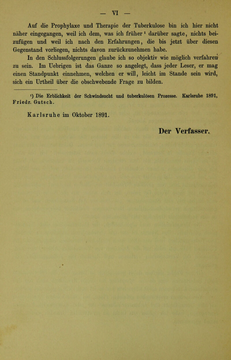 Auf die Prophylaxe und Therapie der Tuberkulose bin ich hier nicht näher eingegangen, weil ich dem, was ich früher * darüber sagte, nichts bei- zufügen und weil ich nach den Erfahrungen, die bis jetzt über diesen Gegenstand vorliegen, nichts davon zurückzunehmen habe. In den Schlussfolgerungen glaube ich so objektiv wie möglich verfahren zu sein. Im Uebrigen ist das Ganze so angelegt, dass jeder Leser, er mag einen Standpunkt einnehmen, welchen er will, leicht im Stande sein wird, sich ein Urtheil über die obschwebende Frage zu bilden. ') Die Erblichkeit der Schwindsucht und tuberkulösen Prozesse. Karlsruhe 1891, Friedr. Gutsch. Karlsruhe im Oktober 1891. Der Verfasser.
