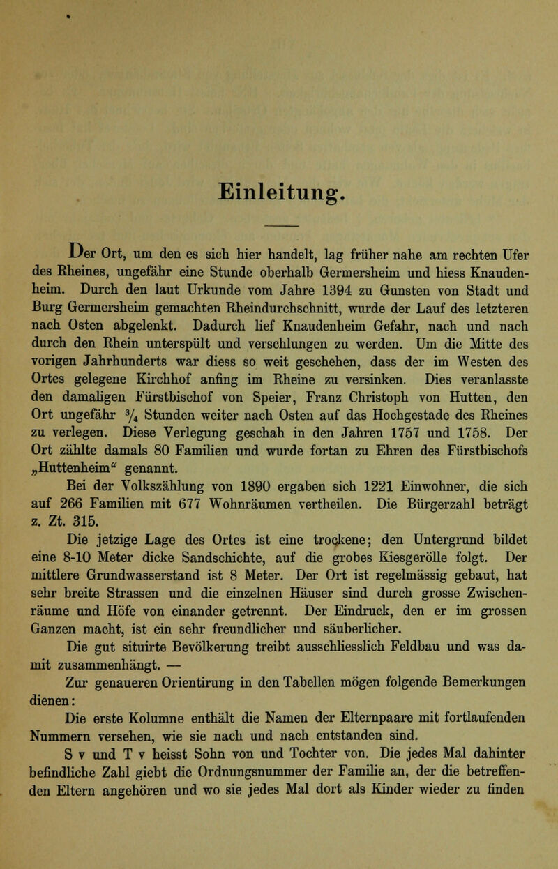 Einleitung. Der Ort, um den es sich hier handelt, lag früher nahe am rechten Ufer des Rheines, ungefähr eine Stunde oberhalb Germersheim und hiess Knauden- heim. Durch den laut Urkunde vom Jahre 1394 zu Gunsten von Stadt und Burg Germersheim gemachten Rheindurchschnitt, wurde der Lauf des letzteren nach Osten abgelenkt. Dadurch lief Knaudenbeim Gefahr, nach und nach durch den Rhein unterspült und verschlungen zu werden. Um die Mitte des vorigen Jahrhunderts war diess so weit geschehen, dass der im Westen des Ortes gelegene Kirchhof anfing im Rheine zu versinken. Dies veranlasste den damaligen Fürstbischof von Speier, Franz Christoph von Hütten, den Ort ungefähr 3/4 Stunden weiter nach Osten auf das Hochgestade des Rheines zu verlegen. Diese Verlegung geschah in den Jahren 1757 und 1758. Der Ort zählte damals 80 Familien und wurde fortan zu Ehren des Fürstbischofs „Huttenheim genannt. Bei der Volkszählung von 1890 ergaben sich 1221 Einwohner, die sich auf 266 Familien mit 677 Wohnräumen vertheilen. Die Bürgerzahl beträgt z. Zt. 315. Die jetzige Lage des Ortes ist eine trockene; den Untergrund bildet eine 8-10 Meter dicke Sandschichte, auf die grobes Kiesgerölle folgt. Der mittlere Grundwasserstand ist 8 Meter. Der Ort ist regelmässig gebaut, hat sehr breite Strassen und die einzelnen Häuser sind durch grosse Zwischen- räume und Höfe von einander getrennt. Der Eindruck, den er im grossen Ganzen macht, ist ein sehr freundlicher und säuberlicher. Die gut situirte Bevölkerung treibt ausschliesslich Feldbau und was da- mit zusammenhängt. — Zur genaueren Orientirung in den Tabellen mögen folgende Bemerkungen dienen: Die erste Kolumne enthält die Namen der Elternpaare mit fortlaufenden Nummern versehen, wie sie nach und nach entstanden sind. S v und T v heisst Sohn von und Tochter von. Die jedes Mal dahinter befindliche Zahl giebt die Ordnungsnummer der Familie an, der die betreffen- den Eltern angehören und wo sie jedes Mal dort als Kinder wieder zu finden