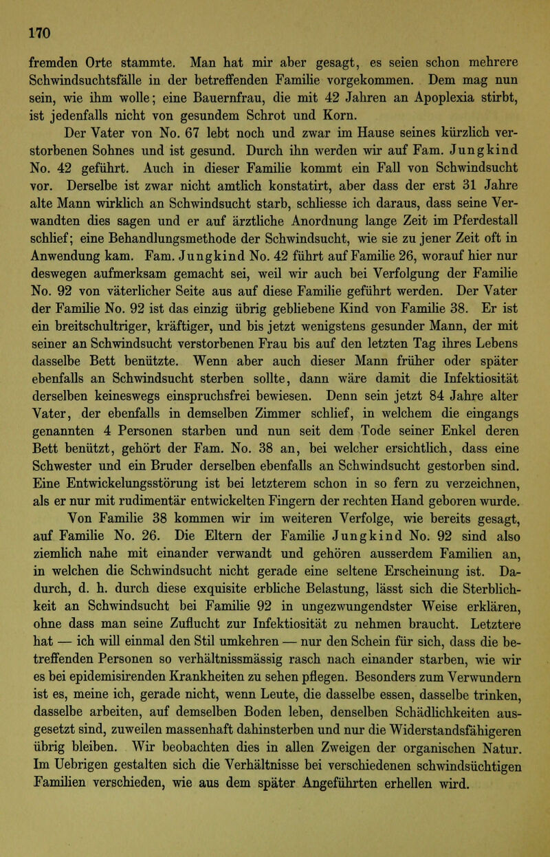 fremden Orte stammte. Man hat mir aber gesagt, es seien schon mehrere Schwindsuchtsfälle in der betreffenden Familie vorgekommen. Dem mag nun sein, wie ihm wolle; eine Bauernfrau, die mit 42 Jahren an Apoplexia stirbt, ist jedenfalls nicht von gesundem Schrot und Korn. Der Vater von No. 67 lebt noch und zwar im Hause seines kürzlich ver- storbenen Sohnes und ist gesund. Durch ihn werden wir auf Farn. Jungkind No. 42 geführt. Auch in dieser Familie kommt ein Fall von Schwindsucht vor. Derselbe ist zwar nicht amtlich konstatirt, aber dass der erst 31 Jahre alte Mann wirklich an Schwindsucht starb, schliesse ich daraus, dass seine Ver- wandten dies sagen und er auf ärztliche Anordnung lange Zeit im Pferdestall schlief; eine Behandlungsmethode der Schwindsucht, wie sie zu jener Zeit oft in Anwendung kam. Farn. Jungkind No. 42 führt auf Familie 26, worauf hier nur deswegen aufmerksam gemacht sei, weil wir auch bei Verfolgung der Familie No. 92 von väterlicher Seite aus auf diese Familie geführt werden. Der Vater der Familie No. 92 ist das einzig übrig gebliebene Kind von Familie 38. Er ist ein breitschultriger, kräftiger, und bis jetzt wenigstens gesunder Mann, der mit seiner an Schwindsucht verstorbenen Frau bis auf den letzten Tag ihres Lebens dasselbe Bett benützte. Wenn aber auch dieser Mann früher oder später ebenfalls an Schwindsucht sterben sollte, dann wäre damit die Infektiosität derselben keineswegs einspruchsfrei bewiesen. Denn sein jetzt 84 Jahre alter Vater, der ebenfalls in demselben Zimmer schlief, in welchem die eingangs genannten 4 Personen starben und nun seit dem Tode seiner Enkel deren Bett benützt, gehört der Farn. No. 38 an, bei welcher ersichtlich, dass eine Schwester und ein Bruder derselben ebenfalls an Schwindsucht gestorben sind. Eine Entwickelungsstörung ist bei letzterem schon in so fern zu verzeichnen, als er nur mit rudimentär entwickelten Fingern der rechten Hand geboren wurde. Von Familie 38 kommen wir im weiteren Verfolge, wie bereits gesagt, auf Familie No. 26. Die Eltern der Familie Jungkind No. 92 sind also ziemlich nahe mit einander verwandt und gehören ausserdem Familien an, in welchen die Schwindsucht nicht gerade eine seltene Erscheinung ist. Da- durch, d. h. durch diese exquisite erbliche Belastung, lässt sich die Sterblich- keit an Schwindsucht bei Familie 92 in ungezwungendster Weise erklären, ohne dass man seine Zuflucht zur Infektiosität zu nehmen braucht. Letztere hat — ich will einmal den Stil umkehren — nur den Schein für sich, dass die be- treffenden Personen so verhältnissmässig rasch nach einander starben, wie wir es bei epidemisirenden Krankheiten zu sehen pflegen. Besonders zum Verwundern ist es, meine ich, gerade nicht, wenn Leute, die dasselbe essen, dasselbe trinken, dasselbe arbeiten, auf demselben Boden leben, denselben Schädlichkeiten aus- gesetzt sind, zuweilen massenhaft dahinsterben und nur die Widerstandsfähigeren übrig bleiben. Wir beobachten dies in allen Zweigen der organischen Natur. Im Uebrigen gestalten sich die Verhältnisse bei verschiedenen schwindsüchtigen Familien verschieden, wie aus dem später Angeführten erhellen wird.