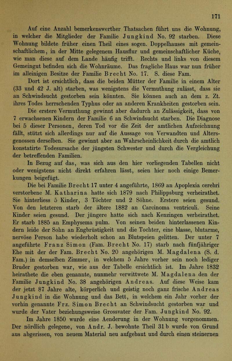 Auf eine Anzahl bemerkenswerther Thatsachen führt uns die Wohnung, in welcher die Mitglieder der Familie Jungkind No. 92 starben. Diese Wohnung bildete früher einen Theil eines sogen. Doppelhauses mit gemein- schaftlichem, in der Mitte gelegenem Hausflur und gemeinschaftlicher Küche, wie man diese auf dem Lande häufig trifft. Rechts und links von diesem Gemeingut befinden sich die Wohnräume. Das fragliche Haus war nun früher im alleinigen Besitze der Familie Brecht No. 17. S. diese Farn. Dort ist ersichtlich, dass die beiden Mütter der Familie in einem Alter (33 und 42 J. alt) starben, was wenigstens die Vermuthung zulässt, dass sie an Schwindsucht gestorben sein könnten. Sie können auch an dem z. Zt. ihres Todes herrschenden Typhus oder an anderen Krankheiten gestorben sein. Die erstere Vermuthung gewinnt aber dadurch an Zulässigkeit, dass von 7 erwachsenen Kindern der Familie 6 an Schwindsucht starben. Die Diagnose bei 5 dieser Personen, deren Tod vor die Zeit der amtlichen Aufzeichnung fällt, stützt sich allerdings nur auf die Aussage von Verwandten und Alters- genossen derselben. Sie gewinnt aber an Wahrscheinlichkeit durch die amtlich konstatirte Todesursache der jüngsten Schwester und durch die Vergleichung der betreffenden Familien. In Bezug auf das, was sich aus den hier vorliegenden Tabellen nicht oder wenigstens nicht direkt erfahren lässt, seien hier noch einige Bemer- kungen beigefügt. Die bei Familie Brecht 17 unter 4 angeführte, 1869 an Apoplexia cerebri verstorbene M. Katharina hatte sich 1879 nach Philippsburg verheirathet. Sie hinterliess 5 Kinder, 3 Töchter und 2 Söhne. Erstere seien gesund. Von den letzteren starb der ältere 1882 an Carcinoma ventriculi. Seine Kinder seien gesund. Der jüngere hatte sich nach Kenzingen verheirathet. Er starb 1885 an Emphysema pulm. Von seinen beiden hinterlassenen Kin- dern leide der Sohn an Engbrüstigkeit und die Tochter, eine blasse, blutarme, nervöse Person habe wiederholt schon an Blutspeien gelitten. Der unter 7 angeführte Franz Simon (Farn. Brecht No. 17) starb nach fünfjähriger Ehe mit der der Farn. Brecht No. 20 angehörigen M. Magdalena (S. d. Farn.) in demselben Zimmer, in welchem 5 Jahre vorher sein noch lediger Bruder gestorben war, wie aus der Tabelle ersichtlich ist. Im Jahre 1832 heirathete die eben genannte, nunmehr verwittwete M. Magdalena den der Familie Jungkind No. 38 angehörigen Andreas. Auf diese Weise kam der jetzt 87 Jahre alte, körperlich und geistig noch ganz frische Andreas Jungkind in die Wohnung und das Bett, in welchem ein Jahr vorher der vorhin genannte Frz. Simon Brecht an Schwindsucht gestorben war und wurde der Vater beziehungsweise Grossvater der Farn. Jungkind No. 92. Im Jahre 1850 wurde eine Aenderung in der Wohnung vorgenommen. Der nördlich gelegene, von Andr. J. bewohnte Theil 31b wurde von Grund aus abgerissen, von neuem Material neu aufgebaut und durch einen steinernen