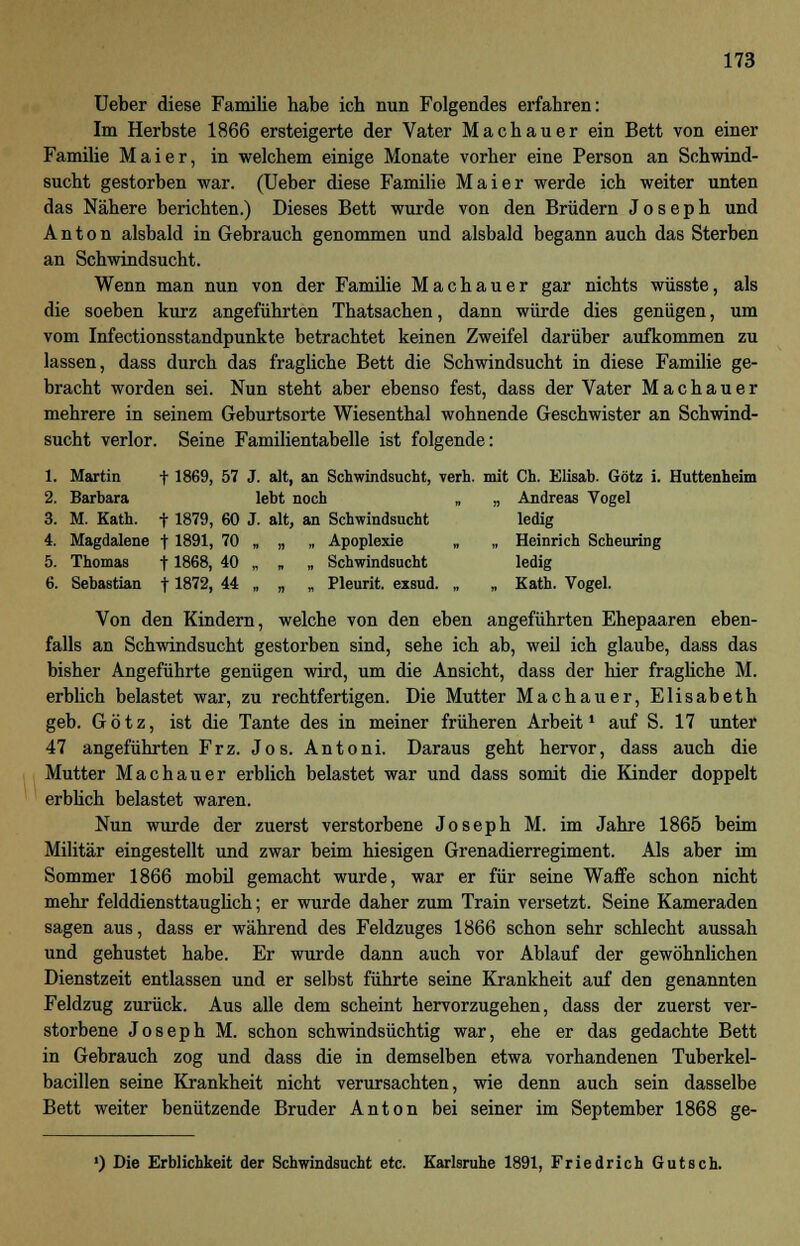 Ueber diese Familie habe ich nun Folgendes erfahren: Im Herbste 1866 ersteigerte der Vater Machauer ein Bett von einer Familie Mai er, in welchem einige Monate vorher eine Person an Schwind- sucht gestorben war. (Ueber diese Familie Mai er werde ich weiter unten das Nähere berichten.) Dieses Bett wurde von den Brüdern Joseph und Anton alsbald in Gebrauch genommen und alsbald begann auch das Sterben an Schwindsucht. Wenn man nun von der Familie Machauer gar nichts wüsste, als die soeben kurz angeführten Thatsachen, dann würde dies genügen, um vom Infectionsstandpunkte betrachtet keinen Zweifel darüber aufkommen zu lassen, dass durch das fragliche Bett die Schwindsucht in diese Familie ge- bracht worden sei. Nun steht aber ebenso fest, dass der Vater Machauer mehrere in seinem Geburtsorte Wiesenthal wohnende Geschwister an Schwind- sucht verlor. Seine Familientabelle ist folgende: 1. Martin f 1869, 57 J. alt, an Schwindsucht, verh. mit Ch. Elisab. Götz i. Huttenheim 2. Barbara lebt noch „ „ Andreas Vogel 3. M. Kath. f 1879, 60 J. alt, an Schwindsucht ledig 4. Magdalene t 1891, 70 „ „ „ Apoplexie „ „ Heinrich Scheuring 5. Thomas f 1868, 40 „ „ „ Schwindsucht ledig 6. Sebastian 11872, 44 „ „ „ Pleurit. exsud. „ „ Kath. Vogel. Von den Kindern, welche von den eben angeführten Ehepaaren eben- falls an Schwindsucht gestorben sind, sehe ich ab, weil ich glaube, dass das bisher Angeführte genügen wird, um die Ansicht, dass der hier fragliche M. erblich belastet war, zu rechtfertigen. Die Mutter Machauer, Elisabeth geb. Götz, ist die Tante des in meiner früheren Arbeit1 auf S. 17 unter 47 angeführten Frz. Jos. Antoni. Daraus geht hervor, dass auch die Mutter Machauer erblich belastet war und dass somit die Kinder doppelt erblich belastet waren. Nun wurde der zuerst verstorbene Joseph M. im Jahre 1865 beim Militär eingestellt und zwar beim hiesigen Grenadierregiment. Als aber im Sommer 1866 mobil gemacht wurde, war er für seine Waffe schon nicht mehr felddiensttauglich; er wurde daher zum Train versetzt. Seine Kameraden sagen aus, dass er während des Feldzuges 1866 schon sehr schlecht aussah und gehustet habe. Er wurde dann auch vor Ablauf der gewöhnlichen Dienstzeit entlassen und er selbst führte seine Krankheit auf den genannten Feldzug zurück. Aus alle dem scheint hervorzugehen, dass der zuerst ver- storbene Joseph M. schon schwindsüchtig war, ehe er das gedachte Bett in Gebrauch zog und dass die in demselben etwa vorhandenen Tuberkel- bacillen seine Krankheit nicht verursachten, wie denn auch sein dasselbe Bett weiter benützende Bruder Anton bei seiner im September 1868 ge- ') Die Erblichkeit der Schwindsucht etc. Karlsruhe 1891, Friedrich Gutsch.