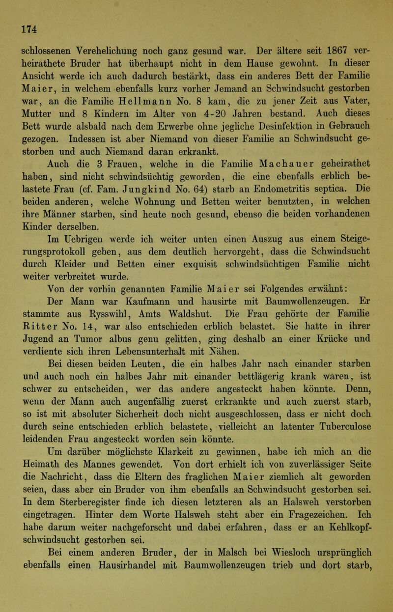 schlossenen Verehelichung noch ganz gesund war. Der ältere seit 1867 ver- heirathete Bruder hat überhaupt nicht in dem Hause gewohnt. In dieser Ansicht werde ich auch dadurch bestärkt, dass ein anderes Bett der Familie Maier, in welchem ebenfalls kurz vorher Jemand an Schwindsucht gestorben war, an die Familie Hell mann No. 8 kam, die zu jener Zeit aus Vater, Mutter und 8 Kindern im Alter von 4-20 Jahren bestand. Auch dieses Bett wurde alsbald nach dem Erwerbe ohne jegliche Desinfektion in Gebrauch gezogen. Indessen ist aber Niemand von dieser Familie an Schwindsucht ge- storben und auch Niemand daran erkrankt. Auch die 3 Frauen, welche in die Familie Machauer geheirathet haben, sind nicht schwindsüchtig geworden, die eine ebenfalls erblich be- lastete Frau (cf. Farn. Jungkind No. 64) starb an Endometritis septica. Die beiden anderen, welche Wohnung und Betten weiter benutzten, in welchen ihre Männer starben, sind heute noch gesund, ebenso die beiden vorhandenen Kinder derselben. Im Uebrigen werde ich weiter unten einen Auszug aus einem Steige- rungsprotokoll geben, aus dem deutlich hervorgeht, dass die Schwindsucht durch Kleider und Betten einer exquisit schwindsüchtigen Familie nicht weiter verbreitet wurde. Von der vorhin genannten Familie Mai er sei Folgendes erwähnt: Der Mann war Kaufmann und hausirte mit Baumwollenzeugen. Er stammte aus Rysswihl, Amts Waldshut. Die Frau gehörte der Familie Ritter No> 14, war also entschieden erblich belastet. Sie hatte in ihrer Jugend an Tumor albus genu gelitten, ging deshalb an einer Krücke und verdiente sich ihren Lebensunterhalt mit Nähen. Bei diesen beiden Leuten, die ein halbes Jahr nach einander starben und auch noch ein halbes Jahr mit einander bettlägerig krank waren, ist schwer zu entscheiden, wer das andere angesteckt haben könnte. Denn, wenn der Mann auch augenfällig zuerst erkrankte und auch zuerst starb, so ist mit absoluter Sicherheit doch nicht ausgeschlossen, dass er nicht doch durch seine entschieden erblich belastete, vielleicht an latenter Tuberculose leidenden Frau angesteckt worden sein könnte. Um darüber möglichste Klarkeit zu gewinnen, habe ich mich an die Heimath des Mannes gewendet. Von dort erhielt ich von zuverlässiger Seite die Nachricht, dass die Eltern des fraglichen Mai er ziemlich alt geworden seien, dass aber ein Bruder von ihm ebenfalls an Schwindsucht gestorben sei. In dem Sterberegister finde ich diesen letzteren als an Halsweh verstorben eingetragen. Hinter dem Worte Halsweh steht aber ein Fragezeichen. Ich habe darum weiter nachgeforscht und dabei erfahren, dass er an Kehlkopf- schwindsucht gestorben sei. Bei einem anderen Bruder, der in Maisch bei Wiesloch ursprünglich ebenfalls einen Hausirhandel mit Baumwollenzeugen trieb und dort starb,