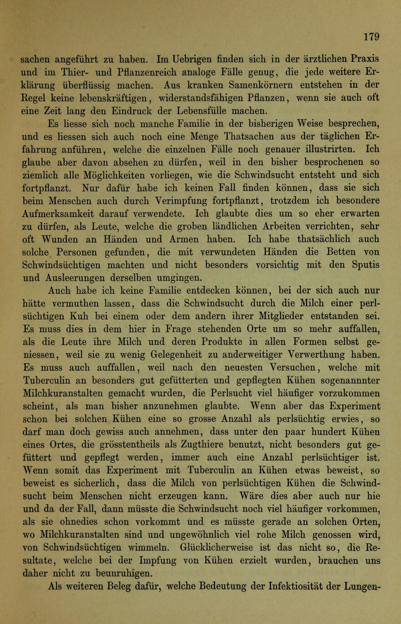 sachen angeführt zu haben. Im Uebrigen finden sich in der ärztlichen Praxis und im Thier- und Pflanzenreich analoge Fälle genug, die jede weitere Er- klärung überflüssig machen. Aus kranken Samenkörnern entstehen in der Regel keine lebenskräftigen, widerstandsfähigen Pflanzen, wenn sie auch oft eine Zeit lang den Eindruck der Lebensfülle machen. Es liesse sich noch manche Familie in der bisherigen Weise besprechen, und es liessen sich auch noch eine Menge Thatsachen aus der täglichen Er- fahrung anführen, welche die einzelnen Fälle noch genauer illustrirten. Ich glaube aber davon absehen zu dürfen, weil in den bisher besprochenen so ziemlich alle Möglichkeiten vorliegen, wie die Schwindsucht entsteht und sich fortpflanzt. Nur dafür habe ich keinen Fall finden können, dass sie sich beim Menschen auch durch Verimpfung fortpflanzt, trotzdem ich besondere Aufmerksamkeit darauf verwendete. Ich glaubte dies um so eher erwarten zu dürfen, als Leute, welche die groben ländlichen Arbeiten verrichten, sehr oft Wunden an Händen und Armen haben. Ich habe thatsächlich auch solche Personen gefunden, die mit verwundeten Händen die Betten von Schwindsüchtigen machten und nicht besonders vorsichtig mit den Sputis und Ausleerungen derselben umgingen. Auch habe ich keine Familie entdecken können, bei der sich auch nur hätte vermuthen lassen, dass die Schwindsucht durch die Milch einer perl- süchtigen Kuh bei einem oder dem andern ihrer Mitglieder entstanden sei. Es muss dies in dem hier in Frage stehenden Orte um so mehr auffallen, als die Leute ihre Milch und deren Produkte in allen Formen selbst ge- messen, weil sie zu wenig Gelegenheit zu anderweitiger Verwerthung haben. Es muss auch auffallen, weil nach den neuesten Versuchen, welche mit Tuberculin an besonders gut gefütterten und gepflegten Kühen sogenannnter Milchkuranstalten gemacht wurden, die Perlsucht viel häufiger vorzukommen scheint, als man bisher anzunehmen glaubte. Wenn aber das Experiment schon bei solchen Kühen eine so grosse Anzahl als perlsüchtig erwies, so darf man doch gewiss auch annehmen, dass unter den paar hundert Kühen eines Ortes, die grösstentheils als Zugthiere benutzt, nicht besonders gut ge- füttert und gepflegt werden, immer auch eine Anzahl perlsüchtiger ist. Wenn somit das Experiment mit Tuberculin an Kühen etwas beweist, so beweist es sicherlich, dass die Milch von perlsüchtigen Kühen die Schwind- sucht beim Menschen nicht erzeugen kann. Wäre dies aber auch nur hie und da der Fall, dann müsste die Schwindsucht noch viel häufiger vorkommen, als sie ohnedies schon vorkommt und es müsste gerade an solchen Orten, wo Milchkuranstalten sind und ungewöhnlich viel rohe Milch genossen wird, von Schwindsüchtigen wimmeln. Glücklicherweise ist das nicht so, die Re- sultate, welche bei der Impfung von Kühen erzielt wurden, brauchen uns daher nicht zu beunruhigen. Als weiteren Beleg dafür, welche Bedeutung der Infektiosität der Lungen-