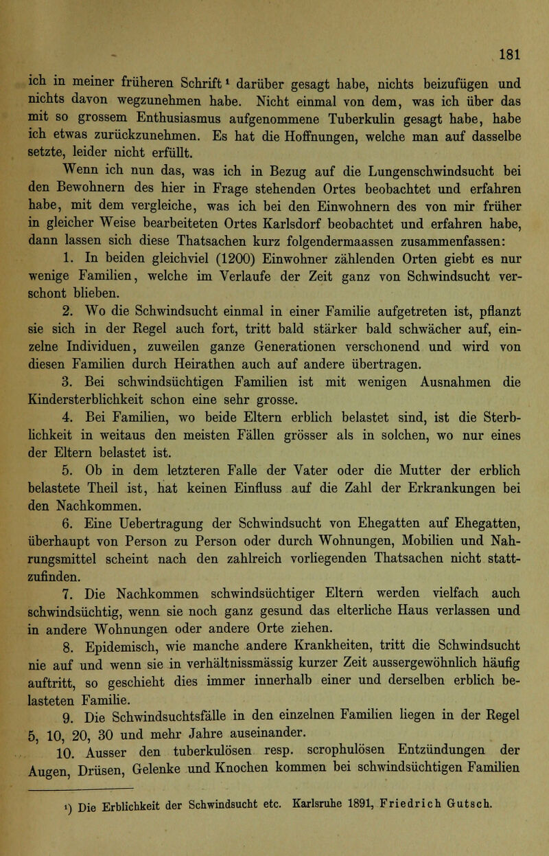 ich in meiner früheren Schriftl darüber gesagt habe, nichts beizufügen und nichts davon wegzunehmen habe. Nicht einmal von dem, was ich über das mit so grossem Enthusiasmus aufgenommene Tuberkulin gesagt habe, habe ich etwas zurückzunehmen. Es hat die Hoffnungen, welche man auf dasselbe setzte, leider nicht erfüllt. Wenn ich nun das, was ich in Bezug auf die Lungenschwindsucht bei den Bewohnern des hier in Frage stehenden Ortes beobachtet und erfahren habe, mit dem vergleiche, was ich bei den Einwohnern des von mir früher in gleicher Weise bearbeiteten Ortes Karlsdorf beobachtet und erfahren habe, dann lassen sich diese Thatsachen kurz folgendermaassen zusammenfassen: 1. In beiden gleichviel (1200) Einwohner zählenden Orten giebt es nur wenige Familien, welche im Verlaufe der Zeit ganz von Schwindsucht ver- schont blieben. 2. Wo die Schwindsucht einmal in einer Familie aufgetreten ist, pflanzt sie sich in der Regel auch fort, tritt bald stärker bald schwächer auf, ein- zelne Individuen, zuweilen ganze Generationen verschonend und wird von diesen Familien durch Heirathen auch auf andere übertragen. 3. Bei schwindsüchtigen Familien ist mit wenigen Ausnahmen die Kindersterblichkeit schon eine sehr grosse. 4. Bei Familien, wo beide Eltern erblich belastet sind, ist die Sterb- lichkeit in weitaus den meisten Fällen grösser als in solchen, wo nur eines der Eltern belastet ist. 5. Ob in dem letzteren Falle der Vater oder die Mutter der erblich belastete Theil ist, hat keinen Einfluss auf die Zahl der Erkrankungen bei den Nachkommen. 6. Eine Uebertragung der Schwindsucht von Ehegatten auf Ehegatten, überhaupt von Person zu Person oder durch Wohnungen, Mobilien und Nah- rungsmittel scheint nach den zahlreich vorliegenden Thatsachen nicht statt- zufinden. 7. Die Nachkommen schwindsüchtiger Eltern werden vielfach auch schwindsüchtig, wenn sie noch ganz gesund das elterliche Haus verlassen und in andere Wohnungen oder andere Orte ziehen. 8. Epidemisch, wie manche andere Krankheiten, tritt die Schwindsucht nie auf und wenn sie in verhältnissmässig kurzer Zeit aussergewöhnlich häufig auftritt, so geschieht dies immer innerhalb einer und derselben erblich be- lasteten Familie. 9. Die Schwindsuchtsfälle in den einzelnen Familien liegen in der Regel 5, 10, 20, 30 und mehr Jahre auseinander. 10. Ausser den tuberkulösen resp. scrophulösen Entzündungen der Augen Drüsen, Gelenke und Knochen kommen bei schwindsüchtigen Familien 0 Die Erblichkeit der Schwindsucht etc. Karlsruhe 1891, Friedrich Gutsch.