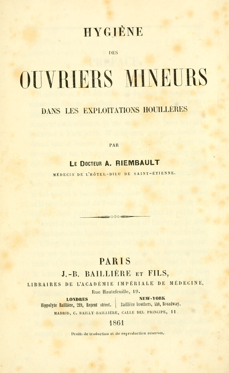 DES OUVRIERS DANS LES EXPLOITATIONS HOUILLÈRES l'AR Le Docteur A. RIEMBAULT MÉDECIN DE l'HÔTEL-DIEU DE SAINT-ETIENNE. PARIS J.-B. BAILLIÈRE et FILS, LIBRAIRES DE L'ACADÉMIE IMPÉRIALE DE MÉDECINE, Rue Hautefeuille, 19. LONDRES i NEW-YORK llippolyte Baillière, 219, Régent street. [ Baillière brotlicrs, MO, Broadway. MADRID, C. BA1LLY-BAILLIÈRE, GALLE DEL PRINCIPE, 11. 1861 Droits de traduction et de reproduction reserves.