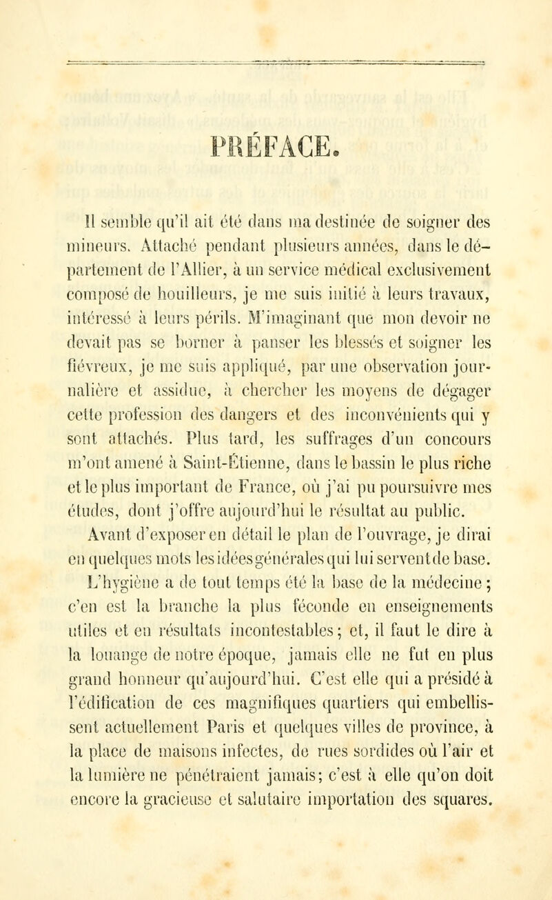 mineurs. Attaché pendant plusieurs années, dans le dé- partement de l'Allier, à un service médical exclusivement composé de bouilleurs, je me suis initié à leurs travaux, intéressé à leurs périls. M'imagïnant que mon devoir ne devait pas se borner à panser les blessés et soigner les fiévreux, je me suis appliqué, par une observation jour- nalière et assidue, à chercher les moyens de dégager cette profession des dangers et des inconvénients qui y sont attachés. Plus tard, les suffrages d'un concours m'ont amené k Saint-Etienne, dans le bassin le plus riche et le plus important de France, où j'ai pu poursuivre mes études, dont j'offre aujourd'hui le résultat au public. Avant d'exposer en détail le plan de l'ouvrage, je dirai en quelques mots les idées générales qui lui serventde base. L'hygiène a de tout temps été la base de la médecine ; c'en est la branche la plus féconde en enseignements utiles et en résultats incontestables ; et, il faut le dire à la louange de notre époque, jamais elle ne fut eu plus grand honneur qu'aujourd'hui. C'est elle qui a présidé à l'édification de ces magnifiques quartiers qui embellis- sent actuellement Paris et quelques villes de province, à la place de maisons infectes, de rues sordides où l'air et la lumière ne pénétraient jamais; c'est à elle qu'on doit encore la gracieuse et salutaire importation des squares.
