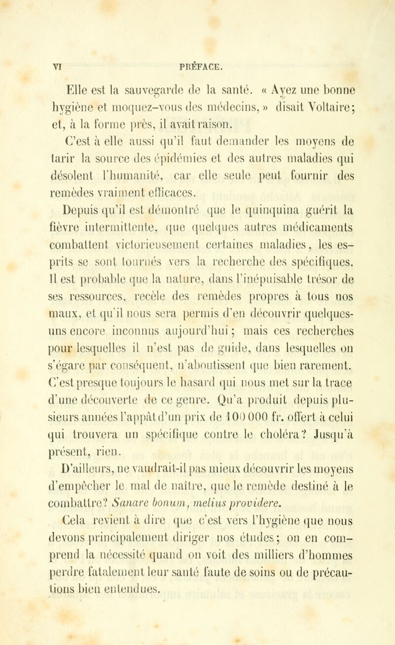 Elle est la sauvegarde de la santé. « Ayez une bonne hygiène et moquez-vous des médecins, » disait Voltaire; et, à la forme près, il avait raison. C'est à elle aussi qu'il faut demander les moyens de tarir la source des épidémies et des autres maladies qui désolent l'humanité, car elle seule peut fournir des remèdes vraiment efficaces. Depuis qu'il est démontré que le quinquina guérit la fièvre intermittente, que quelques autres médicaments combattent victorieusement certaines maladies, les es- prits se sont ton niés vers la recherche des spécifiques. 11 est probable que la nature, dans l'inépuisable trésor de ses ressources, recèle des remèdes propres à tous nos maux, et qu'il nous sera permis d'en découvrir quelques- uns encore inconnus aujourd'hui; mais ces recherches pour lesquelles il n'est pas de guide, dans lesquelles on s'égare par conséquent, n'aboutissent que bien rarement. C'est presque toujours le hasard qui nous met sur la trace d'une découverte de ce genre. Qu'a produit depuis plu- sieurs années l'appât d'un prix de 100 000 fr. offert à celui qui trouvera un spécifique contre le choléra? Jusqu'à présent, rien. D'ailleurs, ne vaudrait-il pas mieux découvrir les moyens d'empêcher le mal de naître, que le remède destiné à le combattre? Sanare bonum, melius providere. Cela revient à dire que c'est vers l'hygiène que nous devons principalement diriger nos études ; on en com- prend la nécessité quand on voit des milliers d'hommes perdre fatalement leur santé faute de soins ou de précau- tions bien entendues.