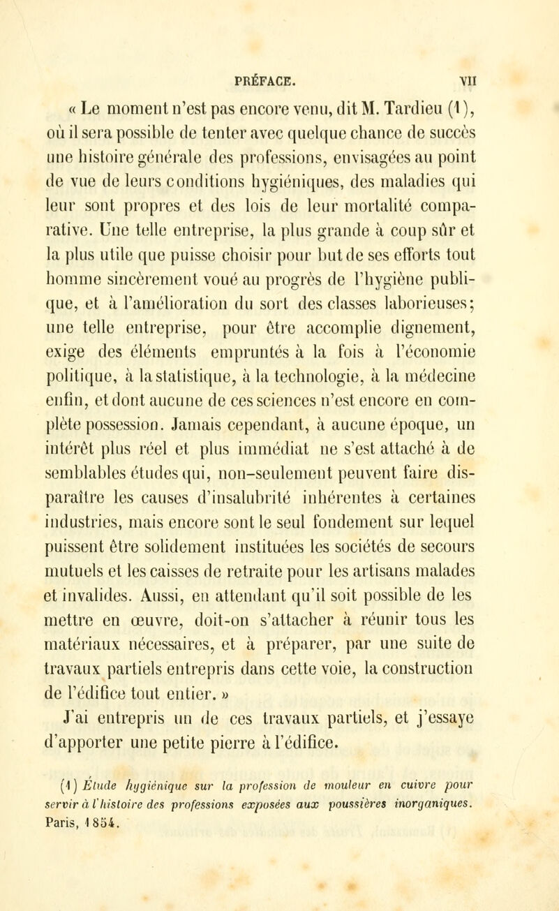 « Le moment n'est pas encore venu, dit M. Tardieu (1 ), où il sera possible de tenter avec quelque chance de succès une histoire générale des professions, envisagées au point de vue de leurs conditions hygiéniques, des maladies qui leur sont propres et des lois de leur mortalité compa- rative. Une telle entreprise, la plus grande à coup sûr et la plus utile que puisse choisir pour but de ses efforts tout homme sincèrement voué au progrès de l'hygiène publi- que, et à l'amélioration du sort des classes laborieuses; une telle entreprise, pour être accomplie clignement, exige des éléments empruntés à la fois à l'économie politique, à la statistique, à la technologie, à la médecine enfin, et dont aucune de ces sciences n'est encore en com- plète possession. Jamais cependant, à aucune époque, un intérêt plus réel et plus immédiat ne s'est attaché à de semblables études qui, non-seulement peuvent faire dis- paraître les causes d'insalubrité inhérentes à certaines industries, mais encore sont le seul fondement sur lequel puissent être solidement instituées les sociétés de secours mutuels et les caisses de retraite pour les artisans malades et invalides. Aussi, en attendant qu'il soit possible de les mettre en œuvre, doit-on s'attacher à réunir tous les matériaux nécessaires, et à préparer, par une suite de travaux partiels entrepris dans cette voie, la construction de l'édifice tout entier. » J'ai entrepris un de ces travaux partiels, et j'essaye d'apporter une petite pierre à l'édifice. (4 ) Elude hygiénique sur la profession de mouleur en cuivre pour servir à l'histoire des professions exposées aux poussières inorganiques. Paris, 1854.