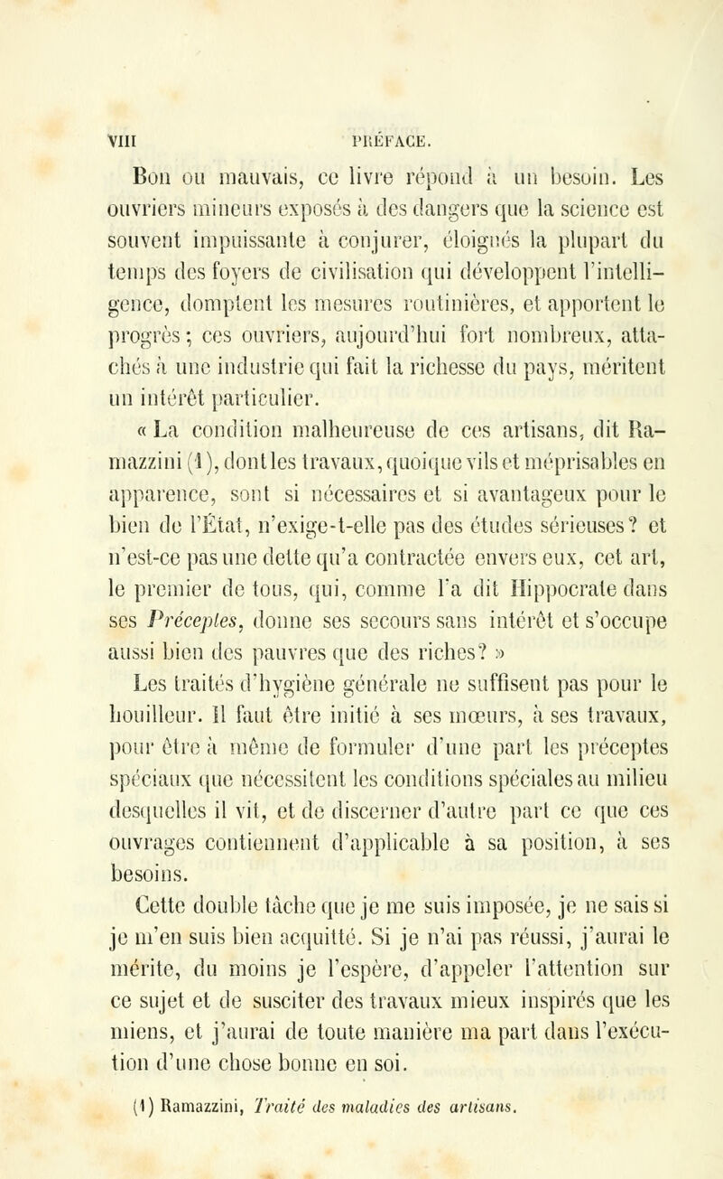Bon ou mauvais, ce livre répond à un besoin. Les ouvriers mineurs exposés à des dangers que la science est souvent impuissante à conjurer, éloignés la plupart du temps des foyers de civilisation qui développent l'intelli- gence, domptent les mesures routinières, et apportent le progrès ; ces ouvriers, aujourd'hui fort nombreux, atta- chés à une industrie qui fait la richesse du pays, méritent un intérêt particulier. « La condition malheureuse de ces artisans, dit Ra- mazzini (1 ), dont les travaux, quoique vils et méprisables en apparence, sont si nécessaires et si avantageux pour le bien de l'État, n'exige-t-elle pas des études sérieuses? et n'est-ce pas une dette qu'a contractée envers eux, cet art, le premier de tous, qui, comme Ta dit Hippocrale dans ses Préceptes, donne ses secours sans intérêt et s'occupe aussi bien des pauvres que des riches? » Les traités d'hygiène générale ne suffisent pas pour le bouilleur. Il faut être initié à ses mœurs, à ses travaux, pour être à mémo de formuler d'une part les préceptes spéciaux que nécessitent les conditions spéciales au milieu desquelles il vit, et de discerner d'autre pari ce que ces ouvrages contiennent d'applicable à sa position, ta ses besoins. Cette double tâche que je me suis imposée, je ne sais si je m'en suis bien acquitté. Si je n'ai pas réussi, j'aurai le mérite, du moins je l'espère, d'appeler l'attention sur ce sujet et de susciter des travaux mieux inspirés que les miens, et j'aurai de toute manière ma part dans l'exécu- tion d'une chose bonne en soi. (1) Ramazzini, Traité des maladies des artisans.