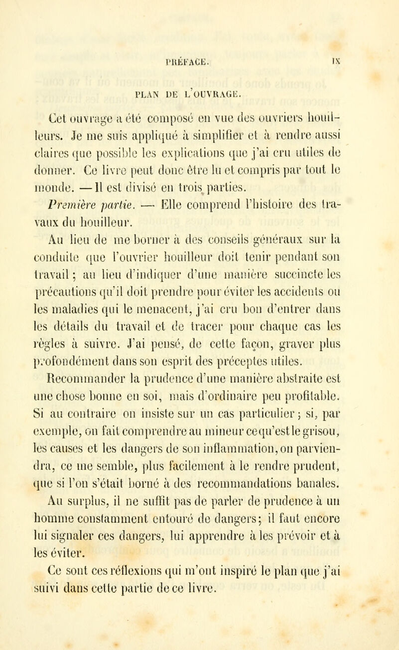 PLAN DE LOUVRAGE. Cet ouvrage a été composé on vue des ouvriers bouil- leurs. Je me suis appliqué à simplifier et à rendre aussi claires que possible les explications que j'ai cru utiles de donner. Ce livre peut donc être lu et compris par tout le monde. —11 est divisé en trois parties. Première partie. •— Elle comprend l'histoire des tra- vaux du houilleur. Au lieu de me borner à des conseils généraux sur la conduite que l'ouvrier houilleur doit tenir pendant son travail ; au lieu d'indiquer d'une manière succincte les précautions qu'il doit prendre pour éviter les accidents ou les maladies qui le menacent, j'ai cru bon d'entrer dans les détails du travail et de tracer pour chaque cas les règles à suivre. J'ai pensé, de cette façon, graver plus profondément dans son esprit des préceptes utiles. Recommander la prudence d'une manière abstraite est une chose bonne en soi, mais d'ordinaire peu profitable. Si au contraire on insiste sur un cas particulier ; si, par exemple, on fait comprendre au mineur cequ'est le grisou, les causes et les dangers de son inflammation, on parvien- dra, ce me semble, plus facilement à le rendre prudent, que si l'on s'était borné à des recommandations banales. Au surplus, il ne suffit pas de parler de prudence à un homme constamment entouré de dangers; il faut encore lui signaler ces dangers, lui apprendre aies prévoir et à les éviter. Ce sont ces réflexions qui m'ont inspiré le plan que j'ai suivi dans cette partie de ce livre.