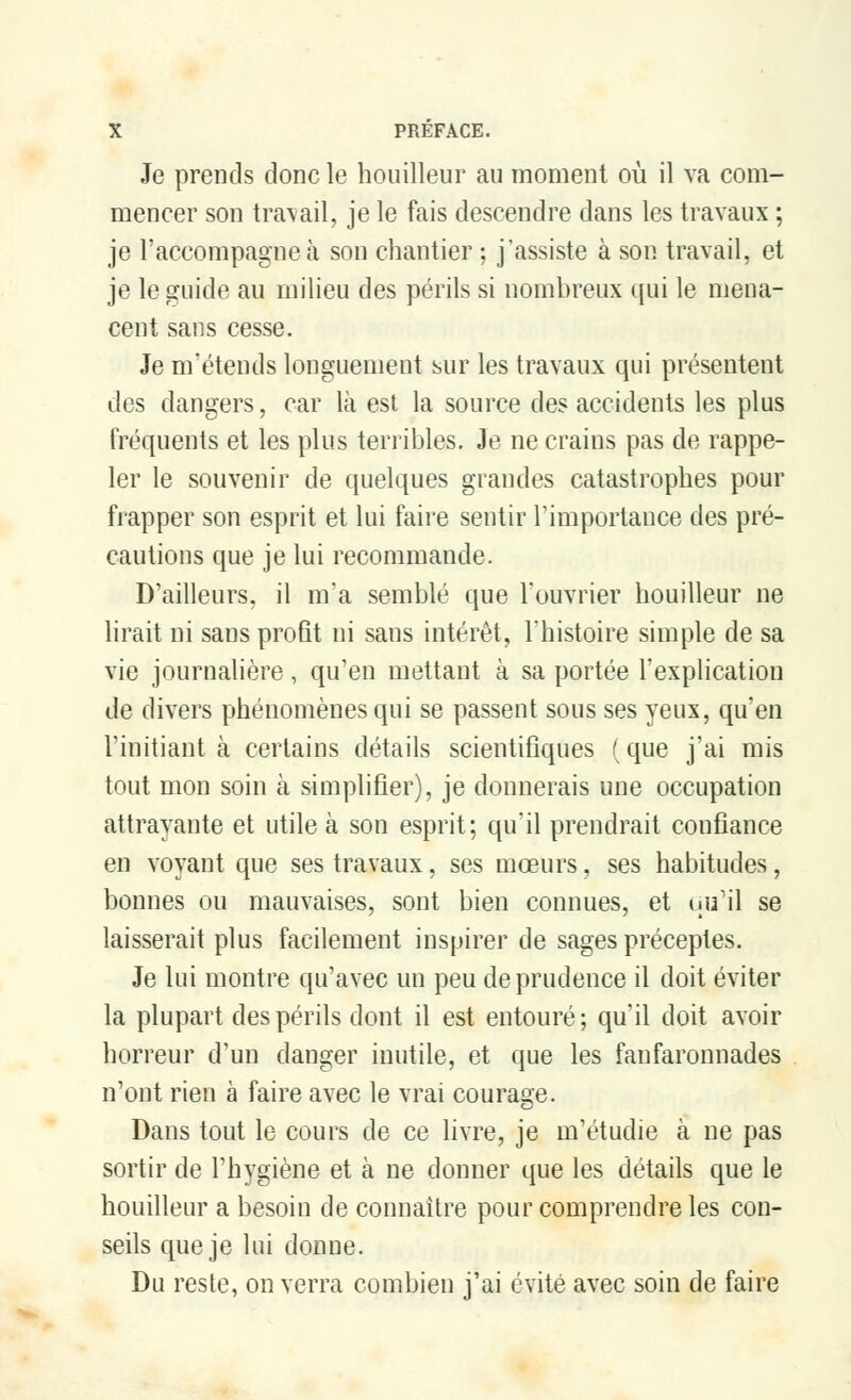Je prends donc le houilleur au moment où il va com- mencer son travail, je le fais descendre dans les travaux ; je l'accompagne à son chantier ; j'assiste à son travail, et je le guide au milieu des périls si nombreux qui le mena- cent sans cesse. Je m'étends longuement sur les travaux qui présentent des dangers, car là est la source des accidents les plus fréquents et les plus terribles. Je ne crains pas de rappe- ler le souvenir de quelques grandes catastrophes pour frapper son esprit et lui faire sentir l'importance des pré- cautions que je lui recommande. D'ailleurs, il m'a semblé que l'ouvrier houilleur ne lirait ni sans profit ni sans intérêt, l'histoire simple de sa vie journalière, qu'en mettant à sa portée l'explication de divers phénomènes qui se passent sous ses yeux, qu'en l'initiant à certains détails scientifiques (que j'ai mis tout mon soin à simplifier), je donnerais une occupation attrayante et utile à son esprit; qu'il prendrait confiance en voyant que ses travaux, ses mœurs, ses habitudes, bonnes ou mauvaises, sont bien connues, et qu'il se laisserait plus facilement inspirer de sages préceptes. Je lui montre qu'avec un peu de prudence il doit éviter la plupart des périls dont il est entouré; qu'il doit avoir horreur d'un danger inutile, et que les fanfaronnades n'ont rien à faire avec le vrai courage. Dans tout le cours de ce livre, je m'étudie à ne pas sortir de l'hygiène et à ne donner que les détails que le houilleur a besoin de connaître pour comprendre les con- seils que je lui donne. Du reste, on verra combien j'ai évité avec soin de faire